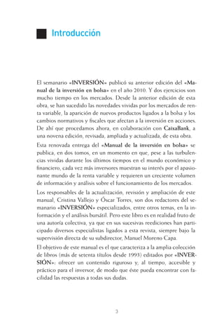 Introducción
El semanario «INVERSIÓN» publicó su anterior edición del «Ma-
nual de la inversión en bolsa» en el año 2010. Y dos ejercicios son
mucho tiempo en los mercados. Desde la anterior edición de esta
obra, se han sucedido las novedades vividas por los mercados de ren-
ta variable, la aparición de nuevos productos ligados a la bolsa y los
cambios normativos y ﬁscales que afectan a la inversión en acciones.
De ahí que procedamos ahora, en colaboración con CaixaBank, a
una novena edición, revisada, ampliada y actualizada, de esta obra.
Esta renovada entrega del «Manual de la inversión en bolsa» se
publica, en dos tomos, en un momento en que, pese a las turbulen-
cias vividas durante los últimos tiempos en el mundo económico y
ﬁnanciero, cada vez más inversores muestran su interés por el apasio-
nante mundo de la renta variable y requieren un creciente volumen
de información y análisis sobre el funcionamiento de los mercados.
Los responsables de la actualización, revisión y ampliación de este
manual, Cristina Vallejo y Óscar Torres, son dos redactores del se-
manario «INVERSIÓN» especializados, entre otros temas, en la in-
formación y el análisis bursátil. Pero este libro es en realidad fruto de
una autoría colectiva, ya que en sus sucesivas reediciones han parti-
cipado diversos especialistas ligados a esta revista, siempre bajo la
supervisión directa de su subdirector, Manuel Moreno Capa.
El objetivo de este manual es el que caracteriza a la amplia colección
de libros (más de setenta títulos desde 1993) editados por «INVER-
SIÓN»: ofrecer un contenido riguroso y, al tiempo, accesible y
práctico para el inversor, de modo que éste pueda encontrar con fa-
cilidad las respuestas a todas sus dudas.
3
INTRO CAPITULO INV EN BOLSA T I.indd 3INTRO CAPITULO INV EN BOLSA T I.indd 3 17/05/2012 17:28:2317/05/2012 17:28:23
 