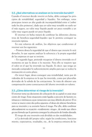 50
3.2. ¿Qué alternativas se analizan en la inversión bursátil?
Cuando el inversor decide invertir en bolsa, debe conjugar los prin-
cipios de rentabilidad, seguridad y liquidez. Sin embargo, estos
principios tienen un alto grado de incompatibilidad entre sí (sobre
todo los dos primeros), dado que un valor muy rentable no suele ser
el más seguro, un valor muy líquido puede ser poco rentable y un
valor muy seguro puede ser poco líquido.
El inversor en bolsa tratará de combinar las diferentes alterna-
tivas de beneﬁcio-seguridad-liquidez que le permita conseguir su
inversión óptima.
En este esfuerzo de análisis, los objetivos que condicionan al
inversor son los siguientes:
– Primero desea la seguridad de que el dinero que invierte le será
devuelto, lo que supone analizar la solvencia y la propia seguridad
de las empresas en que se invierte.
– En segundo lugar, pretende recuperar el dinero invertido en el
momento en que lo desee o lo necesite. Para ello se requiere que
el valor en el que ha invertido sea líquido. Es decir, que tenga un
mercado comprador lo suﬁcientemente amplio para que se realice la
transacción en corto plazo.
–En tercer lugar, desea conseguir una rentabilidad, tanto por di-
videndos de la empresa en la que ha invertido, como por plusvalías
derivadas de la subida de las cotizaciones. Se trata de obtener una
compensación como consecuencia del ahorro invertido en valores.
3.3. ¿Cómo determinar el riesgo de la inversión?
El inversor toma sus decisiones de colocación de su capital en unas situa-
ciones de riesgo. Estas situaciones están ligadas a una serie de factores ex-
trínsecos e intrínsecos cuyas variaciones son muy difíciles de prever. El in-
versor se mueve entre dos polos opuestos: el deseo de obtener beneﬁcios
para su inversión y su aversión hacia el riesgo. Por ello, debe combinar
adecuadamente su ecuación «rendimiento -riesgo», de modo que obten-
ga una fórmula que le permita conseguir la colocación de fondos deseada.
El riesgo de una inversión está dividido en dos modalidades:
a) La derivada del propio valor, según las condiciones, funciona-
miento, expectativas, resultados, etc., de la empresa emisora de las
3 CAPITULO INV EN BOLSA T I.indd 503 CAPITULO INV EN BOLSA T I.indd 50 17/05/2012 17:17:3117/05/2012 17:17:31
 