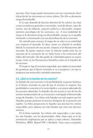 51
acciones. Este riesgo puede aminorarse con una conveniente diver-
siﬁcación de las inversiones en varios valores. Por ello se denomina
riesgo diversiﬁcable.
b) La que depende de factores distintos de los valores: las situa-
ciones económicas generales o sectoriales, nivel de ahorro, tipos de
interés, tasa de inﬂación, aspectos políticos y electorales, compor-
tamiento psicológico de los inversores, etc. A esta modalidad de
riesgo se le denomina riesgo no diversiﬁcable, porque no es posible
eliminarlo o minimizarlo con una diversiﬁcación de la inversión.
Un método para conocer el riesgo de un valor es su volatilidad
con respecto al mercado. Es decir, poner en relación la variabili-
dad de la cotización de una acción, respecto a las ﬂuctuaciones del
mercado. Se puede expresar como la relación media entre las va-
riaciones de la cotización de un título frente a las variaciones del
índice del mercado. Un alto grado de volatilidad supone un mayor
riesgo, tanto en las ﬂuctuaciones bursátiles como en la liquidez de
las acciones.
El riesgo se liga al concepto seguridad, que implica la necesidad
de garantizar que el dinero invertido se va a recuperar y sin que se
produzca una minusvalía o pérdida importante.
3.4. ¿Qué es la liquidez de los valores?
La liquidez de una inversión es la posibilidad de recuperar fácilmen-
te el dinero invertido en caso de que el inversor lo requiera. Esa
posibilidad se concreta en la venta rápida y a un precio adecuado de
las acciones adquiridas. La liquidez de una acción es uno de los ele-
mentos fundamentales de su cotización y está ligada al denominado
riesgo de iliquidez. Los valores más líquidos son más seguros que los
ilíquidos porque permiten al inversor desligarse de su posición con
rapidez. La bolsa proporciona la liquidez que precisan los valores
negociables, pero algunos son más líquidos que otros por diversos
motivos.
En la bolsa española, los valores más negociados, y por tanto,
los más líquidos, son los denominados «blue chips»(que es la de-
nominación anglosajona que se aplica a estos valores): Santander,
Telefónica, BBVA, Repsol-YPF e Iberdrola. Estas cinco compañías
3 CAPITULO INV EN BOLSA T I.indd 513 CAPITULO INV EN BOLSA T I.indd 51 17/05/2012 17:17:3117/05/2012 17:17:31
 