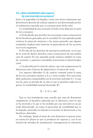 53
3.5. ¿Qué rentabilidad cabe esperar
de una inversión en acciones?
Junto a la seguridad y la liquidez, existe otro factor importante que
determina la decisión de colocar capital en una determinada acción:
el rendimiento esperado que va a proporcionar dicho valor.
La rentabilidad de una inversión en bolsa viene dada por la suma
de tres conceptos:
a) El dividendo que perciben los accionistas como consecuencia
de los beneﬁcios generados por la sociedad. En este apartado puede
incluirse la prima de asistencia a las juntas generales que algunas
compañías emplean para fomentar la participación de los accionis-
tas en este organismo.
b) El valor de los derechos de suscripción preferente, en el caso
de la venta de dichos derechos como consecuencia de una amplia-
ción de capital. En este apartado puede incluirse también la venta
de «warrants» u opciones concedidas al accionista en determinados
casos.
c) La plusvalía por la venta de valores, que está compuesta por la
diferencia entre el precio de adquisición y el precio de venta.
Los ingresos obtenidos (I) de carácter nominal serían la suma
de los tres conceptos (puntos a, b y c) antes citados. Pero esta suma
debe analizarse comparándola con la inversión realizada (C), lo que
nos da, para un periodo de un año en que se perciben todos los in-
gresos, la rentabilidad nominal alcanzada (R).
R = (I / C) x 100
Esta es una formulación muy sencilla que trata de determinar
simplemente el beneﬁcio obtenido por la diferencia entre lo que
se ha invertido y lo que se ha recibido por una inversión en un pe-
riodo determinado, así como el porcentaje de rentabilidad que se
ha logrado, poniendo en relación la inversión, la desinversión y los
beneﬁcios obtenidos.
Sin embargo, desde el punto de vista ﬁnanciero es preciso tener
en cuenta los plazos en que se producen los ingresos y, con la uti-
lización de métodos de actualización, homogeneizar la valoración
3 CAPITULO INV EN BOLSA T I.indd 533 CAPITULO INV EN BOLSA T I.indd 53 17/05/2012 17:17:3117/05/2012 17:17:31
 