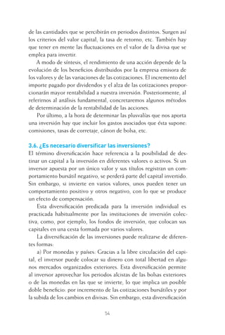 54
de las cantidades que se percibirán en periodos distintos. Surgen así
los criterios del valor capital, la tasa de retorno, etc. También hay
que tener en mente las ﬂuctuaciones en el valor de la divisa que se
emplea para invertir.
A modo de síntesis, el rendimiento de una acción depende de la
evolución de los beneﬁcios distribuidos por la empresa emisora de
los valores y de las variaciones de las cotizaciones. El incremento del
importe pagado por dividendos y el alza de las cotizaciones propor-
cionarán mayor rentabilidad a nuestra inversión. Posteriormente, al
referirnos al análisis fundamental, concretaremos algunos métodos
de determinación de la rentabilidad de las acciones.
Por último, a la hora de determinar las plusvalías que nos aporta
una inversión hay que incluir los gastos asociados que ésta supone:
comisiones, tasas de corretaje, cánon de bolsa, etc.
3.6. ¿Es necesario diversiﬁcar las inversiones?
El término diversiﬁcación hace referencia a la posibilidad de des-
tinar un capital a la inversión en diferentes valores o activos. Si un
inversor apuesta por un único valor y sus títulos registran un com-
portamiento bursátil negativo, se perderá parte del capital invertido.
Sin embargo, si invierte en varios valores, unos pueden tener un
comportamiento positivo y otros negativo, con lo que se produce
un efecto de compensación.
Esta diversiﬁcación predicada para la inversión individual es
practicada habitualmente por las instituciones de inversión colec-
tiva, como, por ejemplo, los fondos de inversión, que colocan sus
capitales en una cesta formada por varios valores.
La diversiﬁcación de las inversiones puede realizarse de diferen-
tes formas:
a) Por monedas y países: Gracias a la libre circulación del capi-
tal, el inversor puede colocar su dinero con total libertad en algu-
nos mercados organizados exteriores. Esta diversiﬁcación permite
al inversor aprovechar los periodos alcistas de las bolsas exteriores
o de las monedas en las que se invierte, lo que implica un posible
doble beneﬁcio: por incremento de las cotizaciones bursátiles y por
la subida de los cambios en divisas. Sin embargo, esta diversiﬁcación
3 CAPITULO INV EN BOLSA T I.indd 543 CAPITULO INV EN BOLSA T I.indd 54 17/05/2012 17:17:3117/05/2012 17:17:31
 