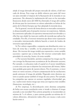 55
añade al riesgo derivado del propio mercado de valores, el del mer-
cado de divisas. Esto exige un doble esfuerzo por parte del inver-
sor para entender el impacto de la ﬂuctuación de la moneda en sus
posiciones. No obstante,la implantación del euro en los mercados
ﬁnancieros desde enero del 2000 ha eliminado el riesgo del cambio
de divisas para las inversiones en valores admitidos en bolsas de los
países de la Unión Europea que han adoptado la moneda única.
Por lo general, invertir de forma directa en mercados extranjeros
es desaconsejable para el pequeño inversor sin experiencia. Además,
las comisiones aplicadas a la operativa internacional son elevadas y a
ellas hay que añadir las tasas por cambio de moneda que aplican las
entidades. Por ello, el inversor minorista que desee tener exposición
a mercados internacionales debería hacerlo a través de fondos de
inversión especializados.
b) Por valores negociables: comporta una distribución entre va-
lores de renta ﬁja y variable, en las proporciones que el inversor
desee. Un inversor de riesgo tendrá una exposición a renta variable
–acciones– superior que a renta ﬁja. Un inversor conservador dará
prioridad a la renta ﬁja, frente a la renta variable.
c) Por sectores bursátiles: permite compensar los riesgos que lle-
van consigo las ﬂuctuaciones económicas de los diferentes sectores.
Por ejemplo, si colocamos todo el capital en el sector inmobiliario,
y existe una crisis que se deprime las cotizaciones del mismo, habre-
mos perdido gran parte de nuestro dinero. Por el contrario, si inver-
timos en varios sectores, el factor compensación de las oscilaciones
puede aminorar el riesgo de pérdida. Eligiendo entre distintos sec-
tores se puede ajustar también el riesgo de una cartera. Por ejemplo,
las compañías que operan en sectores regulados (electricidad, gas,
etc.) suelen tener menos riesgo que otras con ingresos más variables
(ﬁnancieras, tecnología, etc.).
d) Por empresas: la diversiﬁcación entre distintas compañías
de bolsa con escasa correlación entre sí tiende a eliminar el riesgo
asociado a una sociedad. Para carteras pequeñas se recomiendan un
mínimo de 7 u 8 valores, y para carteras grandes un mínimo de 15
valores diferentes, obviamente todos ellos con escasa o nula corre-
lación entre sí.
3 CAPITULO INV EN BOLSA T I.indd 553 CAPITULO INV EN BOLSA T I.indd 55 17/05/2012 17:17:3217/05/2012 17:17:32
 