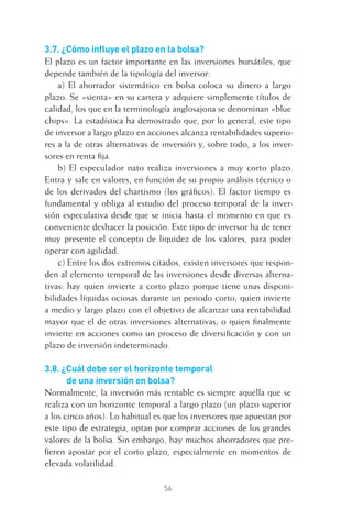 56
3.7. ¿Cómo inﬂuye el plazo en la bolsa?
El plazo es un factor importante en las inversiones bursátiles, que
depende también de la tipología del inversor:
a) El ahorrador sistemático en bolsa coloca su dinero a largo
plazo. Se «sienta» en su cartera y adquiere simplemente títulos de
calidad, los que en la terminología anglosajona se denominan «blue
chips». La estadística ha demostrado que, por lo general, este tipo
de inversor a largo plazo en acciones alcanza rentabilidades superio-
res a la de otras alternativas de inversión y, sobre todo, a los inver-
sores en renta ﬁja.
b) El especulador nato realiza inversiones a muy corto plazo.
Entra y sale en valores, en función de su propio análisis técnico o
de los derivados del chartismo (los gráﬁcos). El factor tiempo es
fundamental y obliga al estudio del proceso temporal de la inver-
sión especulativa desde que se inicia hasta el momento en que es
conveniente deshacer la posición. Este tipo de inversor ha de tener
muy presente el concepto de liquidez de los valores, para poder
operar con agilidad.
c) Entre los dos extremos citados, existen inversores que respon-
den al elemento temporal de las inversiones desde diversas alterna-
tivas: hay quien invierte a corto plazo porque tiene unas disponi-
bilidades líquidas ociosas durante un periodo corto; quien invierte
a medio y largo plazo con el objetivo de alcanzar una rentabilidad
mayor que el de otras inversiones alternativas; o quien ﬁnalmente
invierte en acciones como un proceso de diversiﬁcación y con un
plazo de inversión indeterminado.
3.8. ¿Cuál debe ser el horizonte temporal
de una inversión en bolsa?
Normalmente, la inversión más rentable es siempre aquella que se
realiza con un horizonte temporal a largo plazo (un plazo superior
a los cinco años). Lo habitual es que los inversores que apuestan por
este tipo de estrategia, optan por comprar acciones de los grandes
valores de la bolsa. Sin embargo, hay muchos ahorradores que pre-
ﬁeren apostar por el corto plazo, especialmente en momentos de
elevada volatilidad.
3 CAPITULO INV EN BOLSA T I.indd 563 CAPITULO INV EN BOLSA T I.indd 56 17/05/2012 17:17:3217/05/2012 17:17:32
 