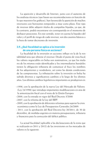 57
La aparición y desarrollo de Internet, junto con el aumento de
los analistas técnicos (que basan sus recomendaciones en función de
lo que muestren los gráﬁcos), han favorecido la aparición de muchos
inversores con horizontes temporales a muy corto plazo. Este tipo
de inversor debe adquirir títulos de compañías líquidas, ya que, de
lo contrario, podrá encontrarse sin contrapartida en el momento de
deshacer posiciones. En este sentido, tener en cuenta la liquidez del
valor y el perﬁl de riesgo de cada inversor, son dos asuntos básicos a
la hora de tomar decisiones de inversión.
3.9. ¿Qué ﬁscalidad se aplica a la inversión
de una persona física en acciones?
La ﬁscalidad de la inversión en acciones inﬂuye en la de la ren-
tabilidad neta que obtiene el inversor. Desde el punto de vista ﬁscal,
los valores negociables en bolsa son nominativos, ya que los titula-
res de los mismos están identiﬁcados y los intermediarios bursátiles
tienen la obligación tributaria de comunicar al ﬁsco los nombres
de los adquirientes y vendedores, así como las demás condiciones
de las compraventas. La tributación sobre la inversión en bolsa ha
sufrido diversos y signiﬁcativos cambios a lo largo de los últimos
años. Los últimos cambios legislativos importantes se produjeron en:
–1998, con la aprobación de la nueva Ley del Mercado de Valores
(Ley 24/1998) que introdujo importantes modiﬁcaciones en aras de
la armonización ﬁscal con el resto de la Unión Europea
–2000, con la entrada en vigor del Real Decreto 3/2000
–2007, con la reforma de la Ley del IRPF
–2009, con la aprobación de diferentes reformas para superar la crisis
económica como la Ley de Presupuestos Generales 26/2009.
- 2011, con la aprobación del Real Decreto-ley 20/2011, de 30 de
diciembre, de medidas urgentes en materia presupuestaria, tributaria
y ﬁnanciera para la corrección del déﬁcit público.
La actual ﬁscalidad (aplicable a las declaraciones de la renta que
se realizarán en 2011 y 2012) de las inversiones en los mercados de
valores es la siguiente:
3 CAPITULO INV EN BOLSA T I.indd 573 CAPITULO INV EN BOLSA T I.indd 57 17/05/2012 17:17:3217/05/2012 17:17:32
 