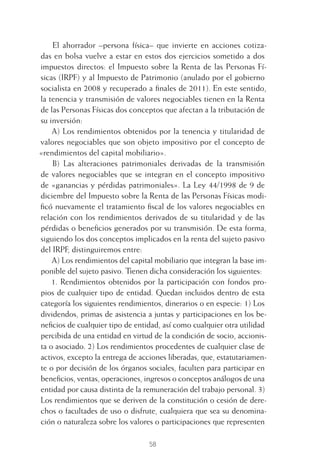 58
El ahorrador –persona física– que invierte en acciones cotiza-
das en bolsa vuelve a estar en estos dos ejercicios sometido a dos
impuestos directos: el Impuesto sobre la Renta de las Personas Fí-
sicas (IRPF) y al Impuesto de Patrimonio (anulado por el gobierno
socialista en 2008 y recuperado a ﬁnales de 2011). En este sentido,
la tenencia y transmisión de valores negociables tienen en la Renta
de las Personas Físicas dos conceptos que afectan a la tributación de
su inversión:
A) Los rendimientos obtenidos por la tenencia y titularidad de
valores negociables que son objeto impositivo por el concepto de
«rendimientos del capital mobiliario».
B) Las alteraciones patrimoniales derivadas de la transmisión
de valores negociables que se integran en el concepto impositivo
de «ganancias y pérdidas patrimoniales». La Ley 44/1998 de 9 de
diciembre del Impuesto sobre la Renta de las Personas Físicas modi-
ﬁcó nuevamente el tratamiento ﬁscal de los valores negociables en
relación con los rendimientos derivados de su titularidad y de las
pérdidas o beneﬁcios generados por su transmisión. De esta forma,
siguiendo los dos conceptos implicados en la renta del sujeto pasivo
del IRPF, distinguiremos entre:
A) Los rendimientos del capital mobiliario que integran la base im-
ponible del sujeto pasivo. Tienen dicha consideración los siguientes:
1. Rendimientos obtenidos por la participación con fondos pro-
pios de cualquier tipo de entidad. Quedan incluidos dentro de esta
categoría los siguientes rendimientos, dinerarios o en especie: 1) Los
dividendos, primas de asistencia a juntas y participaciones en los be-
neﬁcios de cualquier tipo de entidad, así como cualquier otra utilidad
percibida de una entidad en virtud de la condición de socio, accionis-
ta o asociado. 2) Los rendimientos procedentes de cualquier clase de
activos, excepto la entrega de acciones liberadas, que, estatutariamen-
te o por decisión de los órganos sociales, faculten para participar en
beneﬁcios, ventas, operaciones, ingresos o conceptos análogos de una
entidad por causa distinta de la remuneración del trabajo personal. 3)
Los rendimientos que se deriven de la constitución o cesión de dere-
chos o facultades de uso o disfrute, cualquiera que sea su denomina-
ción o naturaleza sobre los valores o participaciones que representen
3 CAPITULO INV EN BOLSA T I.indd 583 CAPITULO INV EN BOLSA T I.indd 58 17/05/2012 17:17:3217/05/2012 17:17:32
 