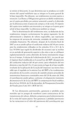 60
se emiten al descuento, lo que determina que se produzca un rendi-
miento del capital mobiliario que se integra en la parte general de
la base imponible. No obstante, sus rendimientos no están sujetos a
retención. Los Bonos y Obligaciones generan un doble rendimiento:
por el cupón percibido con carácter semestral o anual y el obtenido
por la diferencia entre el precio de compra y el de venta. El importe
del cupón tiene también una retención y se integra en la parte gene-
ral de la base imponible. La diferencia también se integra.
Para la determinación del rendimiento neto, se deducirán de los
rendimientos íntegros exclusivamente los gastos siguientes: los de
administración y depósito de valores negociables, que repercutan
las empresas de servicios de inversión, entidades de crédito u otras
entidades ﬁnancieras. No obstante, después de la reforma ﬁscal de
2007 ya no se puede aplicar el coeﬁciente reductor del 40 por ciento
para los rendimientos reﬂejados en los artículos 25.4 y 25.1 de la
Ley 35/2006 (que regula los dividendos de acciones) que se reciban
en un período de generación superior a dos años o que se caliﬁquen
reglamentariamente como obtenidos de forma notoriamente irregu-
lar en el tiempo. A efectos de la declaración de 2011, en caso de que
el régimen ﬁscal establecido en la actual Ley del IRPF (desaparición
del coeﬁciente reductor del 40 por ciento, pero tributación del ren-
dimiento a tipo ﬁjo del 19 y 21 por ciento en lugar de al tipo variable
resultante de la aplicación de la escala del impuesto) sea menos favo-
rable que el regulado en la anterior Ley del IRPF y los rendimientos
procedentes de la cesión a terceros de capitales propios procedan de
instrumentos ﬁnancieros contratados antes del 20 de enero de 2006,
el contribuyente podrá aplicar, conforme a la disposición transitoria
decimotercera b) de la Ley del IRPF, la compensación ﬁscal estableci-
da en la Ley 39/2010, de 22 de diciembre, de Presupuestos Generales
del Estado para el año 2011 (BOE del 23).
B) Las alteraciones patrimoniales, ganancias y pérdidas patri-
moniales que se pongan de maniﬁesto como consecuencia de las
transmisiones de valores, deberán computarse para la determinación
de la renta del sujeto pasivo. Son ganancias y pérdidas patrimonia-
les las variaciones en el valor del patrimonio del contribuyente que
3 CAPITULO INV EN BOLSA T I.indd 603 CAPITULO INV EN BOLSA T I.indd 60 17/05/2012 17:17:3217/05/2012 17:17:32
 