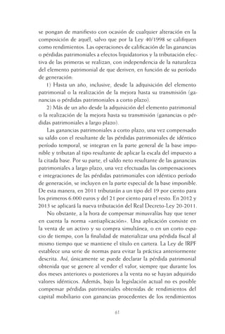 61
se pongan de maniﬁesto con ocasión de cualquier alteración en la
composición de aquél, salvo que por la Ley 40/1998 se caliﬁquen
como rendimientos. Las operaciones de caliﬁcación de las ganancias
o pérdidas patrimoniales a efectos liquidatorios y la tributación efec-
tiva de las primeras se realizan, con independencia de la naturaleza
del elemento patrimonial de que deriven, en función de su período
de generación:
1) Hasta un año, inclusive, desde la adquisición del elemento
patrimonial o la realización de la mejora hasta su transmisión (ga-
nancias o pérdidas patrimoniales a corto plazo).
2) Más de un año desde la adquisición del elemento patrimonial
o la realización de la mejora hasta su transmisión (ganancias o pér-
didas patrimoniales a largo plazo).
Las ganancias patrimoniales a corto plazo, una vez compensado
su saldo con el resultante de las pérdidas patrimoniales de idéntico
período temporal, se integran en la parte general de la base impo-
nible y tributan al tipo resultante de aplicar la escala del impuesto a
la citada base. Por su parte, el saldo neto resultante de las ganancias
patrimoniales a largo plazo, una vez efectuadas las compensaciones
e integraciones de las pérdidas patrimoniales con idéntico período
de generación, se incluyen en la parte especial de la base imponible.
De esta manera, en 2011 tributarán a un tipo del 19 por ciento para
los primeros 6.000 euros y del 21 por ciento para el resto. En 2012 y
2013 se aplicará la nueva tributación del Real Decreto-Ley 20-2011.
No obstante, a la hora de compensar minusvalías hay que tener
en cuenta la norma «antiaplicación». Una aplicación consiste en
la venta de un activo y su compra simultánea, o en un corto espa-
cio de tiempo, con la ﬁnalidad de materializar una pérdida ﬁscal al
mismo tiempo que se mantiene el título en cartera. La Ley de IRPF
establece una serie de normas para evitar la práctica anteriormente
descrita. Así, únicamente se puede declarar la pérdida patrimonial
obtenida que se genere al vender el valor, siempre que durante los
dos meses anteriores o posteriores a la venta no se hayan adquirido
valores idénticos. Además, bajo la legislación actual no es posible
compensar pérdidas patrimoniales obtenidas de rendimientos del
capital mobiliario con ganancias procedentes de los rendimientos
3 CAPITULO INV EN BOLSA T I.indd 613 CAPITULO INV EN BOLSA T I.indd 61 17/05/2012 17:17:3217/05/2012 17:17:32
 