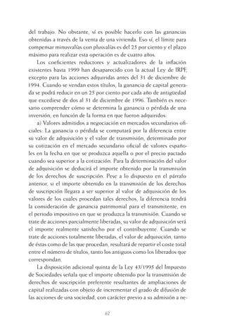 62
del trabajo. No obstante, sí es posible hacerlo con las ganancias
obtenidas a través de la venta de una vivienda. Eso sí, el límite para
compensar minusvalías con plusvalías es del 25 por ciento y el plazo
máximo para realizar esta operación es de cuatro años.
Los coeﬁcientes reductores y actualizadores de la inﬂación
existentes hasta 1999 han desaparecido con la actual Ley de IRPF,
excepto para las acciones adquiridas antes del 31 de diciembre de
1994. Cuando se vendan estos títulos, la ganancia de capital genera-
da se podrá reducir en un 25 por ciento por cada año de antigüedad
que excediese de dos al 31 de diciembre de 1996. También es nece-
sario comprender cómo se determina la ganancia o pérdida de una
inversión, en función de la forma en que fueron adquiridos:
a) Valores admitidos a negociación en mercados secundarios oﬁ-
ciales: La ganancia o pérdida se computará por la diferencia entre
su valor de adquisición y el valor de transmisión, determinado por
su cotización en el mercado secundario oﬁcial de valores españo-
les en la fecha en que se produzca aquella o por el precio pactado
cuando sea superior a la cotización. Para la determinación del valor
de adquisición se deducirá el importe obtenido por la transmisión
de los derechos de suscripción. Pese a lo dispuesto en el párrafo
anterior, si el importe obtenido en la transmisión de los derechos
de suscripción llegara a ser superior al valor de adquisición de los
valores de los cuales procedan tales derechos, la diferencia tendrá
la consideración de ganancia patrimonial para el transmitente, en
el periodo impositivo en que se produzca la transmisión. Cuando se
trate de acciones parcialmente liberadas, su valor de adquisición será
el importe realmente satisfecho por el contribuyente. Cuando se
trate de acciones totalmente liberadas, el valor de adquisición, tanto
de éstas como de las que procedan, resultará de repartir el coste total
entre el número de títulos, tanto los antiguos como los liberados que
correspondan.
La disposición adicional quinta de la Ley 43/1995 del Impuesto
de Sociedades señala que el importe obtenido por la transmisión de
derechos de suscripción preferente resultantes de ampliaciones de
capital realizadas con objeto de incrementar el grado de difusión de
las acciones de una sociedad, con carácter previo a su admisión a ne-
3 CAPITULO INV EN BOLSA T I.indd 623 CAPITULO INV EN BOLSA T I.indd 62 17/05/2012 17:17:3217/05/2012 17:17:32
 