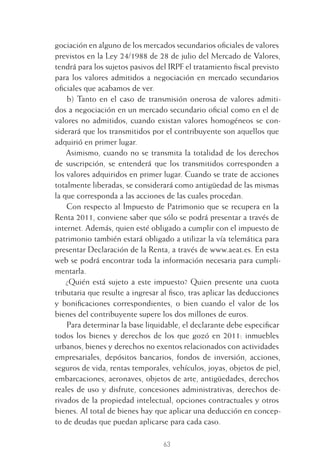 63
gociación en alguno de los mercados secundarios oﬁciales de valores
previstos en la Ley 24/1988 de 28 de julio del Mercado de Valores,
tendrá para los sujetos pasivos del IRPF el tratamiento ﬁscal previsto
para los valores admitidos a negociación en mercado secundarios
oﬁciales que acabamos de ver.
b) Tanto en el caso de transmisión onerosa de valores admiti-
dos a negociación en un mercado secundario oﬁcial como en el de
valores no admitidos, cuando existan valores homogéneos se con-
siderará que los transmitidos por el contribuyente son aquellos que
adquirió en primer lugar.
Asimismo, cuando no se transmita la totalidad de los derechos
de suscripción, se entenderá que los transmitidos corresponden a
los valores adquiridos en primer lugar. Cuando se trate de acciones
totalmente liberadas, se considerará como antigüedad de las mismas
la que corresponda a las acciones de las cuales procedan.
Con respecto al Impuesto de Patrimonio que se recupera en la
Renta 2011, conviene saber que sólo se podrá presentar a través de
internet. Además, quien esté obligado a cumplir con el impuesto de
patrimonio también estará obligado a utilizar la vía telemática para
presentar Declaración de la Renta, a través de www.aeat.es. En esta
web se podrá encontrar toda la información necesaria para cumpli-
mentarla.
¿Quién está sujeto a este impuesto? Quien presente una cuota
tributaria que resulte a ingresar al ﬁsco, tras aplicar las deducciones
y boniﬁcaciones correspondientes, o bien cuando el valor de los
bienes del contribuyente supere los dos millones de euros.
Para determinar la base liquidable, el declarante debe especiﬁcar
todos los bienes y derechos de los que gozó en 2011: inmuebles
urbanos, bienes y derechos no exentos relacionados con actividades
empresariales, depósitos bancarios, fondos de inversión, acciones,
seguros de vida, rentas temporales, vehículos, joyas, objetos de piel,
embarcaciones, aeronaves, objetos de arte, antigüedades, derechos
reales de uso y disfrute, concesiones administrativas, derechos de-
rivados de la propiedad intelectual, opciones contractuales y otros
bienes. Al total de bienes hay que aplicar una deducción en concep-
to de deudas que puedan aplicarse para cada caso.
3 CAPITULO INV EN BOLSA T I.indd 633 CAPITULO INV EN BOLSA T I.indd 63 17/05/2012 17:17:3217/05/2012 17:17:32
 