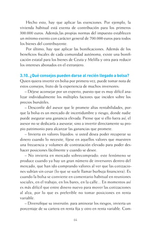 64
Hecho esto, hay que aplicar las exenciones. Por ejemplo, la
vivienda habitual está exenta de contribución para los primeros
300.000 euros. Además,las propias normas del impuesto establecen
un mínimo exento con carácter general de 700.000 euros para todos
los bienes del contribuyente.
Por último, hay que aplicar las boniﬁcaciones. Además de los
beneﬁcios ﬁscales de cada comunidad autónoma, existe una boniﬁ-
cación estatal para los bienes de Ceuta y Melilla y otra para reducir
los intereses abonados en el extranjero.
3.10. ¿Qué consejos pueden darse al recién llegado a bolsa?
Quien quiera invertir en bolsa por primera vez, puede tomar nota de
estos consejos, fruto de la experiencia de muchos inversores:
– Déjese aconsejar por un experto, puesto que es muy difícil ana-
lizar individualmente los múltiples factores que inciden sobre los
precios bursátiles.
– Desconfíe del asesor que le promete altas rentabilidades, por-
que la bolsa es un mercado de incertidumbre y riesgo, donde nadie
puede asegurar una ganancia elevada. Piense que si ello fuera así, el
asesor no se dedicaría a asesorar, sino a invertir directamente su pro-
pio patrimonio para alcanzar las ganancias que promete.
– Invierta en valores líquidos: si usted desea poder recuperar su
dinero cuando lo necesite, fíjese en aquellos valores que muestren
una frecuencia y volumen de contratación elevado para poder des-
hacer posiciones fácilmente y cuando se desee.
– No invierta en mercado sobrecomprado: este fenómeno se
produce cuando ya hay un gran número de inversores dentro del
mercado, que han ido comprando valores al ver que las cotizacio-
nes subían sin cesar (lo que se suele llamar burbuja ﬁnanciera). Es
cuando la bolsa se convierte en comentario habitual en reuniones
sociales, en el trabajo, en los bares, en la calle... En momentos así
es más difícil que entre dinero nuevo para mover las cotizaciones
al alza, por lo que es preferible no tomar posiciones en renta
variable.
– Diversiﬁque su inversión: para aminorar los riesgos, invierta un
porcentaje de su cartera en renta ﬁja y otro en renta variable. Com-
3 CAPITULO INV EN BOLSA T I.indd 643 CAPITULO INV EN BOLSA T I.indd 64 17/05/2012 17:17:3217/05/2012 17:17:32
 