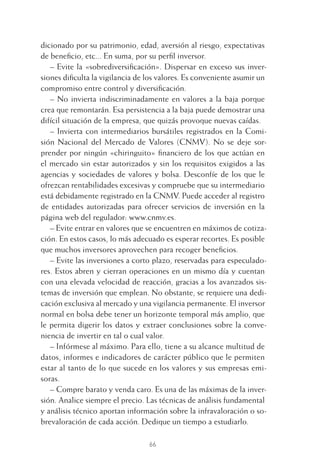 dicionado por su patrimonio, edad, aversión al riesgo, expectativas
de beneﬁcio, etc... En suma, por su perﬁl inversor.
– Evite la «sobrediversiﬁcación». Dispersar en exceso sus inver-
siones diﬁculta la vigilancia de los valores. Es conveniente asumir un
compromiso entre control y diversiﬁcación.
– No invierta indiscriminadamente en valores a la baja porque
crea que remontarán. Esa persistencia a la baja puede demostrar una
difícil situación de la empresa, que quizás provoque nuevas caídas.
– Invierta con intermediarios bursátiles registrados en la Comi-
sión Nacional del Mercado de Valores (CNMV). No se deje sor-
prender por ningún «chiringuito» ﬁnanciero de los que actúan en
el mercado sin estar autorizados y sin los requisitos exigidos a las
agencias y sociedades de valores y bolsa. Desconfíe de los que le
ofrezcan rentabilidades excesivas y compruebe que su intermediario
está debidamente registrado en la CNMV. Puede acceder al registro
de entidades autorizadas para ofrecer servicios de inversión en la
página web del regulador: www.cnmv.es.
– Evite entrar en valores que se encuentren en máximos de cotiza-
ción. En estos casos, lo más adecuado es esperar recortes. Es posible
que muchos inversores aprovechen para recoger beneﬁcios.
– Evite las inversiones a corto plazo, reservadas para especulado-
res. Estos abren y cierran operaciones en un mismo día y cuentan
con una elevada velocidad de reacción, gracias a los avanzados sis-
temas de inversión que emplean. No obstante, se requiere una dedi-
cación exclusiva al mercado y una vigilancia permanente. El inversor
normal en bolsa debe tener un horizonte temporal más amplio, que
le permita digerir los datos y extraer conclusiones sobre la conve-
niencia de invertir en tal o cual valor.
– Infórmese al máximo. Para ello, tiene a su alcance multitud de
datos, informes e indicadores de carácter público que le permiten
estar al tanto de lo que sucede en los valores y sus empresas emi-
soras.
– Compre barato y venda caro. Es una de las máximas de la inver-
sión. Analice siempre el precio. Las técnicas de análisis fundamental
y análisis técnico aportan información sobre la infravaloración o so-
brevaloración de cada acción. Dedique un tiempo a estudiarlo.
66
3 CAPITULO INV EN BOLSA T I.indd 663 CAPITULO INV EN BOLSA T I.indd 66 17/05/2012 17:17:3217/05/2012 17:17:32
 