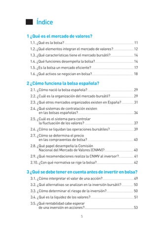 Índice
5
1 ¿Qué es el mercado de valores?
1.1. ¿Qué es la bolsa? ........................................................................................... 11
1.2. ¿Qué elementos integran el mercado de valores?...........................12
1.3. ¿Qué características tiene el mercado bursátil?...............................14
1.4. ¿Qué funciones desempeña la bolsa?...................................................14
1.5. ¿Es la bolsa un mercado eﬁciente?........................................................ 17
1.6. ¿Qué activos se negocian en bolsa?...................................................... 18
2 ¿Cómo funciona la bolsa española?
2.1. ¿Cómo nació la bolsa española?.............................................................29
2.2. ¿Cuál es la organización del mercado bursátil?...............................29
2.3. ¿Qué otros mercados organizados existen en España? ................ 31
2.4. ¿Qué sistemas de contratación existen
en las bolsas españolas?.........................................................................34
2.5. ¿Cuál es el sistema para controlar
la ﬂuctuación de los valores? ................................................................ 37
2.6. ¿Cómo se liquidan las operaciones bursátiles? ...............................39
2.7. ¿Cómo se determina el precio
en las compraventas de bolsa?............................................................ 40
2.8. ¿Qué papel desempeña la Comisión
Nacional del Mercado de Valores (CNMV)?..................................... 40
2.9. ¿Qué recomendaciones realiza la CNMV al inversor?.................... 41
2.10. ¿Con qué normativa se rige la bolsa?.................................................42
3 ¿Quésedebetenerencuentaantesdeinvertirenbolsa?
3.1. ¿Cómo interpretar el valor de una acción?.........................................49
3.2. ¿Qué alternativas se analizan en la inversión bursátil?............... 50
3.3. ¿Cómo determinar el riesgo de la inversión?................................... 50
3.4. ¿Qué es la liquidez de los valores?......................................................... 51
3.5. ¿Qué rentabilidad cabe esperar
de una inversión en acciones?....................................................................................................53
INTRO CAPITULO INV EN BOLSA T I.indd 5INTRO CAPITULO INV EN BOLSA T I.indd 5 17/05/2012 17:28:2417/05/2012 17:28:24
 