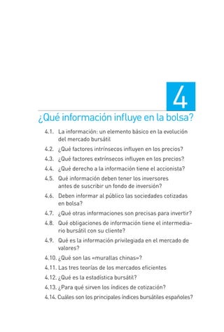 ¿Quéinformacióninﬂuyeenlabolsa?
4
4.1.0 La información: un elemento básico en la evolución
del mercado bursátil
4.2.0 ¿Qué factores intrínsecos inﬂuyen en los precios?
4.3.0 ¿Qué factores extrínsecos inﬂuyen en los precios?
4.4.0 ¿Qué derecho a la información tiene el accionista?
4.5.0 Qué información deben tener los inversores
antes de suscribir un fondo de inversión?
4.6.0 Deben informar al público las sociedades cotizadas
en bolsa?
4.7.0 ¿Qué otras informaciones son precisas para invertir?
4.8.0 Qué obligaciones de información tiene el intermedia-
rio bursátil con su cliente?
4.9.0 Qué es la información privilegiada en el mercado de
valores?
4.10. ¿Qué son las «murallas chinas»?
4.11. Las tres teorías de los mercados eﬁcientes
4.12. ¿Qué es la estadística bursátil?
4.13. ¿Para qué sirven los índices de cotización?
4.14. Cuáles son los principales índices bursátiles españoles?
4 CAPITULO INV EN BOLSA T I.indd 694 CAPITULO INV EN BOLSA T I.indd 69 17/05/2012 17:17:1517/05/2012 17:17:15
 