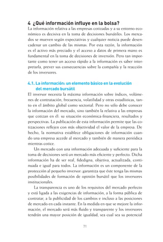 71
4 ¿Qué información inﬂuye en la bolsa?
La información relativa a las empresas cotizadas y a su entorno eco-
nómico es decisiva en la toma de decisiones bursátiles. Los merca-
dos se mueven según expectativas y cualquier noticia puede desen-
cadenar un cambio de las mismas. Por esta razón, la información
es el activo más preciado y el acceso a datos de primera mano es
fundamental en la toma de decisiones de inversión. Pero tan impor-
tante como tener un acceso rápido a la información es saber inter-
pretarla, prever sus consecuencias sobre la compañía y la reacción
de los inversores.
4.1. La información: un elemento básico en la evolución
del mercado bursátil
El inversor necesita la máxima información sobre índices, volúme-
nes de contratación, frecuencia, volatilidad y otras estadísticas, tan-
to en el ámbito global como sectorial. Pero no sólo debe conocer
la información del mercado, sino también la relativa a las empresas
que cotizan en él: su situación económica-ﬁnanciera, resultados y
perspectivas. La publicación de esta información permite que las co-
tizaciones reﬂejen con más objetividad el valor de la empresa. De
hecho, la normativa establece obligaciones de información cuan-
do una empresa accede al mercado y también de manera periódica
mientras cotice.
Un mercado con una información adecuada y suﬁciente para la
toma de decisiones será un mercado más eﬁciente y perfecto. Dicha
información ha de ser real, ﬁdedigna, objetiva, actualizada, conti-
nuada e igual para todos. La información es un componente de la
protección al pequeño inversor: garantiza que éste tenga las mismas
posibilidades de formación de opinión bursátil que los inversores
institucionales.
La transparencia es uno de los requisitos del mercado perfecto
y está ligada a las exigencias de información, a la forma pública de
contratar, a la publicidad de los cambios e incluso a las posiciones
de mercado en cada instante. En la medida en que se mejore la infor-
mación, el mercado será más ﬂuido y transparente y los inversores
tendrán una mayor posición de igualdad, sea cual sea su potencial
4 CAPITULO INV EN BOLSA T I.indd 714 CAPITULO INV EN BOLSA T I.indd 71 17/05/2012 17:17:1517/05/2012 17:17:15
 