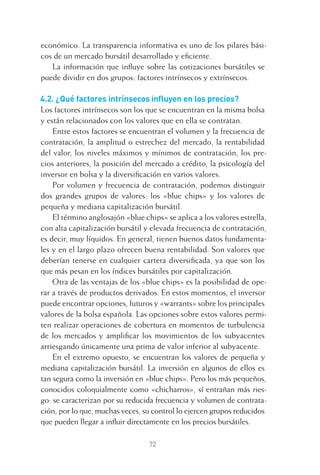 72
económico. La transparencia informativa es uno de los pilares bási-
cos de un mercado bursátil desarrollado y eﬁciente.
La información que inﬂuye sobre las cotizaciones bursátiles se
puede dividir en dos grupos: factores intrínsecos y extrínsecos.
4.2. ¿Qué factores intrínsecos inﬂuyen en los precios?
Los factores intrínsecos son los que se encuentran en la misma bolsa
y están relacionados con los valores que en ella se contratan.
Entre estos factores se encuentran el volumen y la frecuencia de
contratación, la amplitud o estrechez del mercado, la rentabilidad
del valor, los niveles máximos y mínimos de contratación, los pre-
cios anteriores, la posición del mercado a crédito, la psicología del
inversor en bolsa y la diversiﬁcación en varios valores.
Por volumen y frecuencia de contratación, podemos distinguir
dos grandes grupos de valores: los «blue chips» y los valores de
pequeña y mediana capitalización bursátil.
El término anglosajón «blue chips» se aplica a los valores estrella,
con alta capitalización bursátil y elevada frecuencia de contratación,
es decir, muy líquidos. En general, tienen buenos datos fundamenta-
les y en el largo plazo ofrecen buena rentabilidad. Son valores que
deberían tenerse en cualquier cartera diversiﬁcada, ya que son los
que más pesan en los índices bursátiles por capitalización.
Otra de las ventajas de los «blue chips» es la posibilidad de ope-
rar a través de productos derivados. En estos momentos, el inversor
puede encontrar opciones, futuros y «warrants» sobre los principales
valores de la bolsa española. Las opciones sobre estos valores permi-
ten realizar operaciones de cobertura en momentos de turbulencia
de los mercados y ampliﬁcar los movimientos de los subyacentes
arriesgando únicamente una prima de valor inferior al subyacente.
En el extremo opuesto, se encuentran los valores de pequeña y
mediana capitalización bursátil. La inversión en algunos de ellos es
tan segura como la inversión en «blue chips». Pero los más pequeños,
conocidos coloquialmente como «chicharros», sí entrañan más ries-
go: se caracterizan por su reducida frecuencia y volumen de contrata-
ción, por lo que, muchas veces, su control lo ejercen grupos reducidos
que pueden llegar a inﬂuir directamente en los precios bursátiles.
4 CAPITULO INV EN BOLSA T I.indd 724 CAPITULO INV EN BOLSA T I.indd 72 17/05/2012 17:17:1517/05/2012 17:17:15
 