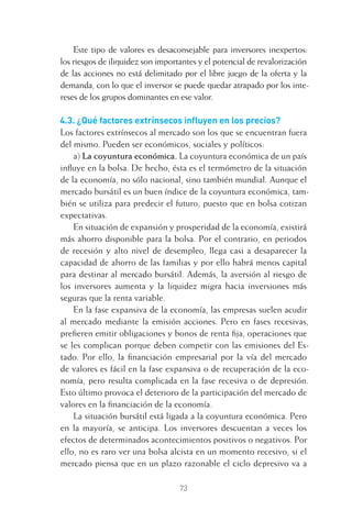 73
Este tipo de valores es desaconsejable para inversores inexpertos:
los riesgos de iliquidez son importantes y el potencial de revalorización
de las acciones no está delimitado por el libre juego de la oferta y la
demanda, con lo que el inversor se puede quedar atrapado por los inte-
reses de los grupos dominantes en ese valor.
4.3. ¿Qué factores extrínsecos inﬂuyen en los precios?
Los factores extrínsecos al mercado son los que se encuentran fuera
del mismo. Pueden ser económicos, sociales y políticos:
a) La coyuntura económica. La coyuntura económica de un país
inﬂuye en la bolsa. De hecho, ésta es el termómetro de la situación
de la economía, no sólo nacional, sino también mundial. Aunque el
mercado bursátil es un buen índice de la coyuntura económica, tam-
bién se utiliza para predecir el futuro, puesto que en bolsa cotizan
expectativas.
En situación de expansión y prosperidad de la economía, existirá
más ahorro disponible para la bolsa. Por el contrario, en periodos
de recesión y alto nivel de desempleo, llega casi a desaparecer la
capacidad de ahorro de las familias y por ello habrá menos capital
para destinar al mercado bursátil. Además, la aversión al riesgo de
los inversores aumenta y la liquidez migra hacia inversiones más
seguras que la renta variable.
En la fase expansiva de la economía, las empresas suelen acudir
al mercado mediante la emisión acciones. Pero en fases recesivas,
preﬁeren emitir obligaciones y bonos de renta ﬁja, operaciones que
se les complican porque deben competir con las emisiones del Es-
tado. Por ello, la ﬁnanciación empresarial por la vía del mercado
de valores es fácil en la fase expansiva o de recuperación de la eco-
nomía, pero resulta complicada en la fase recesiva o de depresión.
Esto último provoca el deterioro de la participación del mercado de
valores en la ﬁnanciación de la economía.
La situación bursátil está ligada a la coyuntura económica. Pero
en la mayoría, se anticipa. Los inversores descuentan a veces los
efectos de determinados acontecimientos positivos o negativos. Por
ello, no es raro ver una bolsa alcista en un momento recesivo, si el
mercado piensa que en un plazo razonable el ciclo depresivo va a
4 CAPITULO INV EN BOLSA T I.indd 734 CAPITULO INV EN BOLSA T I.indd 73 17/05/2012 17:17:1517/05/2012 17:17:15
 