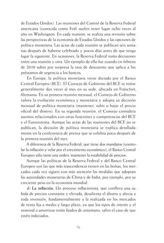 76
de Estados Unidos). Las reuniones del Comité de la Reserva Federal
americana (conocida como Fed) suelen tener lugar ocho veces al
año en Washington. En cada reunión, se realiza una revisión sobre
las perspectivas de la economía de Estados Unidos y las opciones de
política monetaria. Las actas de cada reunión se publican seis sema-
nas después de haberse celebrado y pocos días antes de que tenga
lugar la siguiente. En ocasiones, la Reserva Federal toma decisiones
entre una reunión y otra. Un ejemplo de ello fue cuando en febrero
de 2010 subió por sorpresa la tasa de descuento que aplica a los
préstamos de urgencia a los bancos.
En Europa, la política monetaria viene dictada por el Banco
Central Europeo (BCE). El Consejo de Gobierno del BCE se reúne
generalmente dos veces al mes en su sede, ubicada en Fráncfort,
Alemania. En su primera reunión mensual, el Consejo de Gobierno
valora la evolución económica y monetaria y adopta su decisión
mensual de política monetaria (mantener, subir o bajar el precio
oﬁcial del dinero). En su segunda reunión, el Consejo considera
asuntos relacionados con otras funciones y competencias del BCE
y el Eurosistema. Aunque las actas de las reuniones del BCE no se
publican, la decisión de política monetaria se explica detallada-
mente en la conferencia de prensa que se celebra poco después de
la primera reunión del mes.
A diferencia de la Reserva Federal, que tiene dos mandatos (contro-
lar la inﬂación y velar por el crecimiento económico), el Banco Central
Europeo sólo tiene una orden: mantener la estabilidad de precios.
Aunque las políticas de la Reserva Federal y del Banco Central
Europeo son las que más trascendencia tienen en las bolsas, los mer-
cados cada vez siguen con más atención las medidas que adoptan
las autoridades monetarias de China y de India, por ejemplo, por su
creciente peso en la economía mundial.
d) La inﬂación. Un proceso inﬂacionista, que conlleva una su-
bida de precios constante y elevada, desalienta el ahorro y afecta a
toda inversión, fundamentalmente a la realizada en los mercados
de renta ﬁja a medio y largo plazo, ya que los tipos de interés y el
nominal a amortizar están ﬁjados de antemano, salvo el caso de que
estén indiciados.
4 CAPITULO INV EN BOLSA T I.indd 764 CAPITULO INV EN BOLSA T I.indd 76 17/05/2012 17:17:1517/05/2012 17:17:15
 