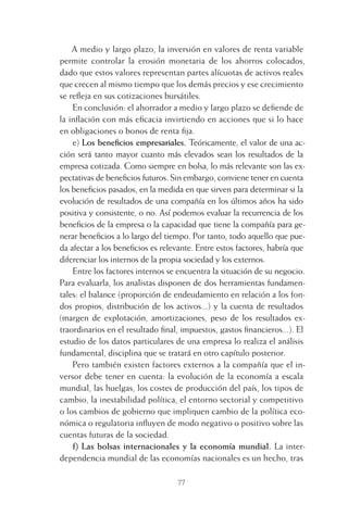 77
A medio y largo plazo, la inversión en valores de renta variable
permite controlar la erosión monetaria de los ahorros colocados,
dado que estos valores representan partes alícuotas de activos reales
que crecen al mismo tiempo que los demás precios y ese crecimiento
se reﬂeja en sus cotizaciones bursátiles.
En conclusión: el ahorrador a medio y largo plazo se deﬁende de
la inﬂación con más eﬁcacia invirtiendo en acciones que si lo hace
en obligaciones o bonos de renta ﬁja.
e) Los beneﬁcios empresariales. Teóricamente, el valor de una ac-
ción será tanto mayor cuanto más elevados sean los resultados de la
empresa cotizada. Como siempre en bolsa, lo más relevante son las ex-
pectativas de beneﬁcios futuros. Sin embargo, conviene tener en cuenta
los beneﬁcios pasados, en la medida en que sirven para determinar si la
evolución de resultados de una compañía en los últimos años ha sido
positiva y consistente, o no. Así podemos evaluar la recurrencia de los
beneﬁcios de la empresa o la capacidad que tiene la compañía para ge-
nerar beneﬁcios a lo largo del tiempo. Por tanto, todo aquello que pue-
da afectar a los beneﬁcios es relevante. Entre estos factores, habría que
diferenciar los internos de la propia sociedad y los externos.
Entre los factores internos se encuentra la situación de su negocio.
Para evaluarla, los analistas disponen de dos herramientas fundamen-
tales: el balance (proporción de endeudamiento en relación a los fon-
dos propios, distribución de los activos...) y la cuenta de resultados
(margen de explotación, amortizaciones, peso de los resultados ex-
traordinarios en el resultado ﬁnal, impuestos, gastos ﬁnancieros...). El
estudio de los datos particulares de una empresa lo realiza el análisis
fundamental, disciplina que se tratará en otro capítulo posterior.
Pero también existen factores externos a la compañía que el in-
versor debe tener en cuenta: la evolución de la economía a escala
mundial, las huelgas, los costes de producción del país, los tipos de
cambio, la inestabilidad política, el entorno sectorial y competitivo
o los cambios de gobierno que impliquen cambio de la política eco-
nómica o regulatoria inﬂuyen de modo negativo o positivo sobre las
cuentas futuras de la sociedad.
f) Las bolsas internacionales y la economía mundial. La inter-
dependencia mundial de las economías nacionales es un hecho, tras
4 CAPITULO INV EN BOLSA T I.indd 774 CAPITULO INV EN BOLSA T I.indd 77 17/05/2012 17:17:1517/05/2012 17:17:15
 