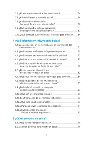 6
3.6. ¿Es necesario diversiﬁcar las inversiones?...................................... 54
3.7. ¿Cómo inﬂuye el plazo en la bolsa?..................................................... 56
3.8. ¿Cuál debe ser el horizonte
temporal de una inversión en bolsa?................................................ 56
3.9. ¿Qué ﬁscalidad se aplica a la inversión
de una persona física en acciones?................................................... 57
3.10. ¿Qué consejos pueden darse al recién llegado a bolsa?.......... 64
4 ¿Qué información inﬂuye en la bolsa?
4.1. La información: un elemento básico en la evolución del
mercado bursátil.......................................................................................... 71
4.2. ¿Qué factores intrínsecos inﬂuyen en los precios?........................ 72
4.3. ¿Qué factores extrínsecos inﬂuyen en los precios?....................... 73
4.4. ¿Qué derecho a la información tiene el accionista?...................... 80
4.5. ¿Qué información deben tener los inversores
antes de suscribir un fondo de inversión? ...................................... 80
4.6. ¿Deben informar al público las
sociedades cotizadas en bolsa?.......................................................... 82
4.7. ¿Qué otras informaciones son precisas para invertir? ................ 84
4.8. ¿Qué obligaciones de información tiene
el intermediario bursátil con su cliente?......................................... 85
4.9. ¿Qué es la información privilegiada
en el mercado de valores?..................................................................... 87
4.10. ¿Qué son las «murallas chinas»? ...................................................... 89
4.11. Las tres teorías de los mercados eﬁcientes................................... 90
4.12. ¿Qué es la estadística bursátil?........................................................... 90
4.13. ¿Para qué sirven los índices de cotización?................................... 91
4.14. ¿Cuáles son los principales
índices bursátiles españoles?............................................................ 92
5 ¿Cómo se opera en bolsa?
5.1. ¿Qué es una operación de bolsa?......................................................... 99
5.2. ¿A quién dirigirse para invertir en bolsa?.......................................... 99
INTRO CAPITULO INV EN BOLSA T I.indd 6INTRO CAPITULO INV EN BOLSA T I.indd 6 17/05/2012 17:28:2417/05/2012 17:28:24
 