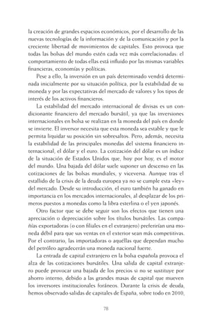 78
la creación de grandes espacios económicos, por el desarrollo de las
nuevas tecnologías de la información y de la comunicación y por la
creciente libertad de movimientos de capitales. Esto provoca que
todas las bolsas del mundo estén cada vez más correlacionadas: el
comportamiento de todas ellas está inﬂuido por las mismas variables
ﬁnancieras, economías y políticas.
Pese a ello, la inversión en un país determinado vendrá determi-
nada inicialmente por su situación política, por la estabilidad de su
moneda y por las expectativas del mercado de valores y los tipos de
interés de los activos ﬁnancieros.
La estabilidad del mercado internacional de divisas es un con-
dicionante ﬁnanciero del mercado bursátil, ya que las inversiones
internacionales en bolsa se realizan en la moneda del país en donde
se invierte. El inversor necesita que esta moneda sea estable y que le
permita liquidar su posición sin sobresaltos. Pero, además, necesita
la estabilidad de las principales monedas del sistema ﬁnanciero in-
ternacional, el dólar y el euro. La cotización del dólar es un índice
de la situación de Estados Unidos que, hoy por hoy, es el motor
del mundo. Una bajada del dólar suele suponer un descenso en las
cotizaciones de las bolsas mundiales, y viceversa. Aunque tras el
estallido de la crisis de la deuda europea ya no se cumple esta «ley»
del mercado. Desde su introducción, el euro también ha ganado en
importancia en los mercados internacionales, al desplazar de los pri-
meros puestos a monedas como la libra esterlina o el yen japonés.
Otro factor que se debe seguir son los efectos que tienen una
apreciación o depreciación sobre los títulos bursátiles. Las compa-
ñías exportadoras (o con ﬁliales en el extranjero) preferirían una mo-
neda débil para que sus ventas en el exterior sean más competitivas.
Por el contrario, las importadoras o aquéllas que dependan mucho
del petróleo agradecerán una moneda nacional fuerte.
La entrada de capital extranjero en la bolsa española provoca el
alza de las cotizaciones bursátiles. Una salida de capital extranje-
ro puede provocar una bajada de los precios si no se sustituye por
ahorro interno, debido a las grandes masas de capital que mueven
los inversores institucionales foráneos. Durante la crisis de deuda,
hemos observado salidas de capitales de España, sobre todo en 2010,
4 CAPITULO INV EN BOLSA T I.indd 784 CAPITULO INV EN BOLSA T I.indd 78 17/05/2012 17:17:1517/05/2012 17:17:15
 