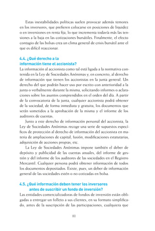 80
Estas inestabilidades políticas suelen provocar además temores
en los inversores, que preﬁeren colocarse en posiciones de liquidez
o en inversiones en renta ﬁja, lo que incrementa todavía más las ten-
siones a la baja en las cotizaciones bursátiles. Finalmente, el efecto
contagio de las bolsas crea un clima general de crisis bursátil ante el
que es difícil reaccionar.
4.4. ¿Qué derecho a la
información tiene el accionista?
La información al accionista como tal está ligada a la normativa con-
tenida en la Ley de Sociedades Anónimas y, en concreto, al derecho
de información que tienen los accionistas en la junta general. Un
derecho del que podrán hacer uso por escrito con anterioridad a la
junta o verbalmente durante la misma, solicitando informes o aclara-
ciones sobre los asuntos comprendidos en el orden del día. A partir
de la convocatoria de la junta, cualquier accionista podrá obtener
de la sociedad, de forma inmediata y gratuita, los documentos que
serán sometidos a la aprobación de la misma y el informe de los
auditores de cuentas.
Junto a este derecho de información personal del accionista, la
Ley de Sociedades Anónimas recoge una serie de supuestos especí-
ﬁcos de protección al derecho de información del accionista en ma-
teria de ampliaciones de capital, fusión, modiﬁcaciones estatutarias,
adquisición de acciones propias, etc.
La Ley de Sociedades Anónimas impone también el deber de
depósito y publicidad de las cuentas anuales, del informe de ges-
tión y del informe de los auditores de las sociedades en el Registro
Mercantil. Cualquier persona podrá obtener información de todos
los documentos depositados. Existe, pues, un deber de información
general de las sociedades estén o no cotizadas en bolsa.
4.5. ¿Qué información deben tener los inversores
antes de suscribir un fondo de inversión?
Las entidades comercializadoras de fondos de inversión están obli-
gadas a entregar un folleto a sus clientes, en su formato simpliﬁca-
do, antes de la suscripción de las participaciones, cualquiera que
4 CAPITULO INV EN BOLSA T I.indd 804 CAPITULO INV EN BOLSA T I.indd 80 17/05/2012 17:17:1517/05/2012 17:17:15
 