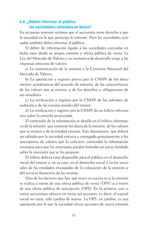 82
4.6. ¿Deben informar al público
las sociedades cotizadas en bolsa?
En un punto anterior veíamos que el accionista tiene derecho a que
la sociedad en la que participa le informe. Pero las sociedades coti-
zadas también defen informar al público.
El deber de información ligado a las sociedades cotizadas en
bolsa nace desde su propia emisión y oferta pública de venta. La
Ley del Mercado de Valores y su normativa de desarrollo exige a las
empresas emisoras de valores:
a) La comunicación de la emisión a la Comisión Nacional del
Mercado de Valores.
b) La aportación y registro previo por la CNMV de los docu-
mentos acreditativos del acuerdo de emisión, de las características
de los valores que se emiten, y de los derechos y obligaciones de
sus tenedores.
c) La veriﬁcación y registro por la CNMV de los informes de
auditoría y de las cuentas anuales del emisor.
d) La veriﬁcación y registro por la CNMV de un folleto informa-
tivo sobre la emisión proyectada.
El contenido de la información se detalla en el folleto informati-
vo de la emisión, que contiene los datos de la emisión, de los valores
que se emiten y de la entidad emisora. Este documento, que deberá
ser editado por la sociedad emisora y entregado gratuitamente a los
suscriptores de valores que lo soliciten, contendrá la información
necesaria para que los inversores puedan formular un juicio fundado
sobre la inversión que se les propone.
El folleto deberá estar disponible para el público en el domicilio
social del emisor y, en su caso, en el domicilio social y en las sucur-
sales de las entidades encargadas de la colocación de la emisión o
del servicio ﬁnanciero de las mismas.
Uno de los factores que hay que tener en cuenta es si la emisión
se realiza a través de una oferta pública de venta (OPV) o a través
de una oferta pública de suscripción (OPS). En la primera, uno o
varios accionistas ofrecen en venta sus acciones, es decir, el capital
social no varía, sólo cambia de manos. La OPS, en cambio, es una
operación por la que la sociedad ofrece acciones de nueva emisión,
4 CAPITULO INV EN BOLSA T I.indd 824 CAPITULO INV EN BOLSA T I.indd 82 17/05/2012 17:17:1617/05/2012 17:17:16
 