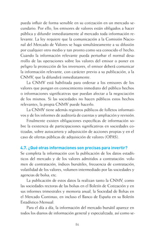 84
pueda inﬂuir de forma sensible en su cotización en un mercado se-
cundario. Por ello, los emisores de valores están obligados a hacer
pública y difundir inmediatamente al mercado toda información re-
levante. La ley requiere que la comunicación a la Comisión Nacio-
nal del Mercado de Valores se haga simultáneamente a su difusión
por cualquier otro medio y tan pronto como sea conocido el hecho.
Cuando la información relevante pueda perturbar el normal desa-
rrollo de las operaciones sobre los valores del emisor o poner en
peligro la protección de los inversores, el emisor deberá comunicar
la información relevante, con carácter previo a su publicación, a la
CNMV, que la difundirá inmediatamente.
La CNMV está habilitada para ordenar a los emisores de los
valores que pongan en conocimiento inmediato del público hechos
o informaciones signiﬁcativas que puedan afectar a la negociación
de los mismos. Si las sociedades no hacen públicos estos hechos
relevantes, la propia CNMV puede hacerlo.
La CNMV tiene además registros públicos de folletos informati-
vos y de los informes de auditoría de cuentas y ampliación y revisión.
Finalmente existen obligaciones especíﬁcas de información so-
bre la existencia de participaciones signiﬁcativas en sociedades co-
tizadas, sobre autocartera y adquisición de acciones propias y en el
caso de ofertas públicas de adquisición de valores (OPAS).
4.7. ¿Qué otras informaciones son precisas para invertir?
Se completa la información con la publicación de los datos estadís-
ticos del mercado y de los valores admitidos a contratación: volu-
men de contratación, índices bursátiles, frecuencia de contratación,
volatilidad de los valores, volumen intermediado por las sociedades y
agencias de bolsa, etc.
La publicación de estos datos la realizan tanto la CNMV, como
las sociedades rectoras de las bolsas en el Boletín de Cotización y en
sus informes trimestrales y memoria anual, la Sociedad de Bolsas en
el Mercado Continuo, en incluso el Banco de España en su Boletín
Estadístico Mensual.
Para el día a día, la información del mercado bursátil aparece en
todos los diarios de información general y especializada, así como se-
4 CAPITULO INV EN BOLSA T I.indd 844 CAPITULO INV EN BOLSA T I.indd 84 17/05/2012 17:17:1617/05/2012 17:17:16
 