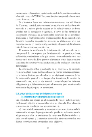 85
manalmente en las revistas y publicaciones de información económica
y bursátil como «INVERSION», o en los diversos portales ﬁnancieros,
como ﬁnanzas.com
Si el inversor desea una información en tiempo real del Merca-
do Continuo bursátil, existe una red de redifusores de los datos del
mercado a la que se puede acceder en las salas y tiendas de bolsa
creadas por las sociedades y agencias, a través de las pantallas de
información instaladas en determinadas sucursales de las entidades
ﬁnancieras, o ﬁnalmente en los propios recintos de las cuatro bolsas.
También es posible contratar los servicios de plataformas web que
permiten operar en tiempo real y, por tanto, disponer de la informa-
ción de las cotizaciones en directo.
El sistema de redifusión de la información del mercado es en
tiempo real, lo que supone que la información de precios, valores,
volúmenes y operadores es la que se está intercambiando en el mo-
mento en el mercado. Esto permite al inversor tomar decisiones ins-
tantáneas de compra y venta en función de la evolución inmediata
del mercado.
La información sobre la evolución de las empresas y de sus secto-
res a corto plazo puede también obtenerse por las noticias publicadas
en revistas y diarios especializados, en las páginas de economía de los
de información general o en los portales ﬁnancieros. Es un tipo de
información que, a veces, aún no está contrastada por los informes
obligatorios que deben emitirse para el mercado, pero añade un ele-
mento más de juicio para las inversiones.
4.8. ¿Qué obligaciones de información tiene
el intermediario bursátil con su cliente?
Las entidades que operan en el mercado de valores deben asesorar
profesional, objetiva e imparcialmente a su clientela. Para ello exis-
ten normas de conducta, que se concretan en:
a) Las entidades ofrecerán y suministrarán a sus clientes toda la
información de que dispongan cuando pueda ser relevante para la
adopción por ellos de decisiones de inversión. Deberán dedicar a
cada uno el tiempo y la atención adecuados para encontrar los pro-
ductos y servicios más apropiados a sus objetivos.
4 CAPITULO INV EN BOLSA T I.indd 854 CAPITULO INV EN BOLSA T I.indd 85 17/05/2012 17:17:1617/05/2012 17:17:16
 