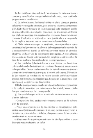 86
b) Las entidades dispondrán de los sistemas de información ne-
cesarios y actualizados con periodicidad adecuada, para podérsela
proporcionar a sus clientes.
c) La información a la clientela debe ser clara, correcta, precisa,
suﬁciente y entregada a tiempo, para evitar su incorrecta interpreta-
ción. Debe hacer hincapié en los riesgos que cada operación conlle-
va, especialmente en productos ﬁnancieros de alto riesgo, de forma
que el cliente conozca con precisión los efectos de la operación que
contrata. Cualquier previsión debe estar justiﬁcada y acompañada
de las explicaciones necesarias para evitar malentendidos.
d) Toda información que las entidades, sus empleados o repre-
sentantes divulguen entre sus clientes debe representar la opinión de
la entidad sobre el asunto de referencia y estar basada en criterios
objetivos, sin hacer uso de información privilegiada. A estos efectos,
conservarán de forma sistematizada los estudios o análisis sobre la
base de los cuales se han realizado las recomendaciones.
e) Las entidades deberán informar a sus clientes con la máxima
celeridad de todas las incidencias relativas a las operaciones contra-
tadas por ellos. Deben también recabar de inmediato nuevas instruc-
ciones en caso de ser necesario para el interés del cliente. Sólo cuan-
do por razones de rapidez ello no resulte posible, deberán proceder
a tomar por sí mismas las medidas que, basadas en la prudencia, sean
oportunas a los intereses de los clientes.
f) Deberán exponerse a los clientes las vinculaciones económicas
o de cualquier otro tipo que existan entre la entidad y otras entida-
des que puedan actuar de contrapartida.
g) Las entidades que realicen actividades de asesoramiento a sus
clientes deberán:
– Comportarse leal, profesional e imparcialmente en la elabora-
ción de informes.
– Poner en conocimiento de los clientes las vinculaciones rele-
vantes, económicas o de cualquier tipo, que existan o que vayan a
establecerse, entre dichas entidades y las proveedoras de los produc-
tos objeto de su asesoramiento.
– Abstenerse de negociar para sí antes de divulgar análisis o estu-
dios que puedan afectar a un valor.
4 CAPITULO INV EN BOLSA T I.indd 864 CAPITULO INV EN BOLSA T I.indd 86 17/05/2012 17:17:1617/05/2012 17:17:16
 