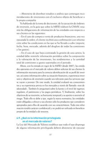 87
– Abstenerse de distribuir estudios o análisis que contengan reco-
mendaciones de inversiones con el exclusivo objeto de beneﬁciar a
la propia compañía.
Ya hablando de la toma de decisiones, de la ejecución de órdenes
de inversión, en la guía que sobre la MIFID elaboró la CNMV, resu-
mía las obligaciones de información de las entidades con respecto a
sus clientes en las siguientes:
– En el caso de compra o venta de productos ﬁnancieros, una vez
ejecutada la orden, el cliente recibirá una conﬁrmación con informa-
ción sobre las condiciones en las que se ha llevado a cabo (importe,
fecha, hora, mercado, además del desglose de todas las comisiones
y los gastos).
– En el caso de que haya contratado la gestión de una cartera, la
entidad debe remitirle información periódica sobre la composición
y la valoración de las inversiones, los rendimientos y la cantidad
total de comisiones y gastos soportados en el periodo.
Ahora, con la entrada en vigor de la MiFID (desde 2007), las entida-
des operantes en el mercado de valores deben solicitar de sus clientes la
información necesaria para la correcta identiﬁcación de su perﬁl de inver-
sor, así como información sobre su situación ﬁnanciera, experiencia inver-
sora y objetivos de inversión cuando sea relevante para los servicios que
se vayan a proveer. De este modo, la entidad evaluará sus conocimien-
tos y su experiencia previa en los mercados a través de llamado «test de
idoneidad». También le preguntará sobre la fuente y el nivel de ingresos
regulares, el patrimonio y los pagos periódicos. Y, ﬁnalmente, sobre los
objetivos de su inversión, su horizonte temporal y su apetito o aversión al
riesgo. Todo ello se debe a que, según la nueva normativa, las entidades
están obligadas a ofrecer a sus clientes sólo los productos que consideren
apropiados para ellos de acuerdo con sus características. Toda esta infor-
mación tendrá carácter conﬁdencial y no podrá ser utilizada en beneﬁcio
propio de la entidad o de terceros.
4.9. ¿Qué es la información privilegiada
en el mercado de valores?
La Ley del Mercado de Valores establece que todo el que disponga
de alguna información privilegiada deberá abstenerse de ejecutar
4 CAPITULO INV EN BOLSA T I.indd 874 CAPITULO INV EN BOLSA T I.indd 87 17/05/2012 17:17:1617/05/2012 17:17:16
 