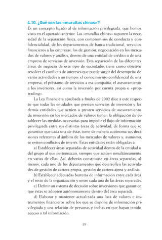 89
4.10. ¿Qué son las «murallas chinas»?
Es un concepto ligado al de información privilegiada, que hemos
visto en el apartado anterior. Las «murallas chinas» suponen la nece-
sidad de la separación física, con compromisos de conducta y con-
ﬁdencialidad, de los departamentos de banca tradicional, servicios
ﬁnancieros a las empresas, los de gestión, negociación en los merca-
dos de valores y análisis, dentro de una entidad de crédito o de una
empresa de servicios de inversión. Esta separación de las diferentes
áreas de negocio de este tipo de sociedades tiene como objetivo
resolver el conﬂicto de intereses que puede surgir del desempeño de
varias actividades a un tiempo: el conocimiento conﬁdencial de una
empresa, el préstamo de servicios a esa compañía, el asesoramiento
a los inversores, así como la inversión por cuenta propia o «prop-
trading».
La Ley Financiera aprobada a ﬁnales de 2002 dice a este respec-
to que todas las entidades que presten servicios de inversión y las
demás entidades que actúen o presten servicios de asesoramiento
de inversión en los mercados de valores tienen la obligación de es-
tablecer las medidas necesarias para impedir el ﬂujo de información
privilegiada entre sus distintas áreas de actividad, de forma que se
garantice que cada una de éstas tome de manera autónoma sus deci-
siones referentes al ámbito de los mercados de valores y, asimismo,
se eviten conﬂictos de interés. Estas entidades están obligadas a:
a) Establecer áreas separadas de actividad dentro de la entidad o
del grupo al que pertenezcan, siempre que actúen simultáneamente
en varias de ellas. Así, deberán constituirse en áreas separadas, al
menos, cada uno de los departamentos que desarrollen las activida-
des de gestión de cartera propia, gestión de cartera ajena y análisis.
b) Establecer adecuadas barreras de información entre cada área
y el resto de la organización y entre cada una de las áreas separadas.
c) Deﬁnir un sistema de decisión sobre inversiones que garantice
que éstas se adopten autónomamente dentro del área separada.
d) Elaborar y mantener actualizada una lista de valores e ins-
trumentos ﬁnancieros sobre los que se dispone de información pri-
vilegiada y una relación de personas y fechas en que hayan tenido
acceso a tal información.
4 CAPITULO INV EN BOLSA T I.indd 894 CAPITULO INV EN BOLSA T I.indd 89 17/05/2012 17:17:1617/05/2012 17:17:16
 