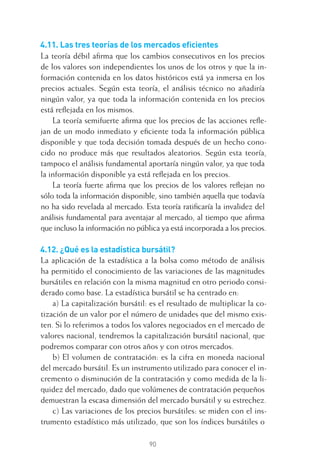 90
4.11. Las tres teorías de los mercados eﬁcientes
La teoría débil aﬁrma que los cambios consecutivos en los precios
de los valores son independientes los unos de los otros y que la in-
formación contenida en los datos históricos está ya inmersa en los
precios actuales. Según esta teoría, el análisis técnico no añadiría
ningún valor, ya que toda la información contenida en los precios
está reﬂejada en los mismos.
La teoría semifuerte aﬁrma que los precios de las acciones reﬂe-
jan de un modo inmediato y eﬁciente toda la información pública
disponible y que toda decisión tomada después de un hecho cono-
cido no produce más que resultados aleatorios. Según esta teoría,
tampoco el análisis fundamental aportaría ningún valor, ya que toda
la información disponible ya está reﬂejada en los precios.
La teoría fuerte aﬁrma que los precios de los valores reﬂejan no
sólo toda la información disponible, sino también aquella que todavía
no ha sido revelada al mercado. Esta teoría ratiﬁcaría la invalidez del
análisis fundamental para aventajar al mercado, al tiempo que aﬁrma
que incluso la información no pública ya está incorporada a los precios.
4.12. ¿Qué es la estadística bursátil?
La aplicación de la estadística a la bolsa como método de análisis
ha permitido el conocimiento de las variaciones de las magnitudes
bursátiles en relación con la misma magnitud en otro periodo consi-
derado como base. La estadística bursátil se ha centrado en:
a) La capitalización bursátil: es el resultado de multiplicar la co-
tización de un valor por el número de unidades que del mismo exis-
ten. Si lo referimos a todos los valores negociados en el mercado de
valores nacional, tendremos la capitalización bursátil nacional, que
podremos comparar con otros años y con otros mercados.
b) El volumen de contratación: es la cifra en moneda nacional
del mercado bursátil. Es un instrumento utilizado para conocer el in-
cremento o disminución de la contratación y como medida de la li-
quidez del mercado, dado que volúmenes de contratación pequeños
demuestran la escasa dimensión del mercado bursátil y su estrechez.
c) Las variaciones de los precios bursátiles: se miden con el ins-
trumento estadístico más utilizado, que son los índices bursátiles o
4 CAPITULO INV EN BOLSA T I.indd 904 CAPITULO INV EN BOLSA T I.indd 90 17/05/2012 17:17:1617/05/2012 17:17:16
 