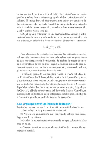 91
de cotización de acciones. Con el índice de cotización de acciones
pueden medirse las variaciones agregadas de las cotizaciones de los
valores. El índice bursátil proporciona una visión de conjunto de
las cotizaciones del mercado bursátil en un periodo determinado,
relacionándolo con otro tomado como base. En un ejemplo sencillo
y sobre un solo valor, sería así:
Si C0
designa la cotización de una acción en la fecha base, y C1 la
cotización de la misma acción en la fecha en que se trata de determi-
nar el índice, se calcula el índice de cotización (I) mediante la fórmula:
I = (C0
/C1
) x 100
Para el cálculo de los índices se recogen las cotizaciones de los
valores más representativos del mercado, seleccionados previamen-
te para su comparación homogénea. Se realiza la media aritméti-
ca o geométrica de los mismos, según la fórmula utilizada para su
determinación y que varía en su composición, número de valores,
ponderación, de un mercado bursátil a otro.
La difusión diaria de la estadística bursátil a través del «Boletín
de Cotización de las Bolsas», de los medios de información, general
y económica, y otros medios de difusión, permite al inversor estar al
día de todas las magnitudes bursátiles. Además, Bolsas y Mercados
Españoles publica los datos mensuales de contratación, al igual que
la CNMV y el boletín estadístico del Banco de España. Con ello, se
demuestra la importancia de la estadística bursátil como medio de
información para la toma de decisiones de inversión.
4.13. ¿Para qué sirven los índices de cotización?
Los índices de cotización de acciones tienen múltiples funciones:
1) Son reﬂejo de lo que sucede en el mercado.
2) Permiten la comparación con carteras de valores para juzgar
la gestión de las mismas.
3) Miden las experiencias inversoras de los que colocan sus aho-
rros en bolsa.
4) Sirven como instrumentos de predicción de la evolución del
mercado bursátil.
4 CAPITULO INV EN BOLSA T I.indd 914 CAPITULO INV EN BOLSA T I.indd 91 17/05/2012 17:17:1617/05/2012 17:17:16
 