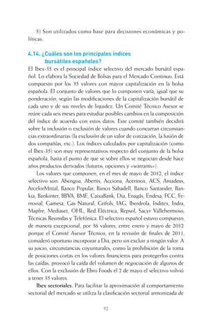 92
5) Son utilizados como base para decisiones económicas y po-
líticas.
4.14. ¿Cuáles son los principales índices
bursátiles españoles?
El Ibex-35 es el principal índice selectivo del mercado bursátil espa-
ñol. Lo elabora la Sociedad de Bolsas para el Mercado Continuo. Está
compuesto por los 35 valores con mayor capitalización en la bolsa
española. El conjunto de valores que lo componen varía, igual que su
ponderación, según las modiﬁcaciones de la capitalización bursátil de
cada uno y de sus niveles de liquidez. Un Comité Técnico Asesor se
reúne cada seis meses para estudiar posibles cambios en la composición
del índice de acuerdo con estos datos. Este comité también decidirá
sobre la inclusión o exclusión de valores cuando concurran circunstan-
cias extraordinarias (la exclusión de un valor de cotización, la fusión de
dos compañías, etc.). Los índices calculados por capitalización (como
el Ibex-35) son muy representativos respecto del conjunto de la bolsa
española, hasta el punto de que se sobre ellos se negocian desde hace
años productos derivados (futuros, opciones y «warrants»).
Los valores que componen, en el mes de mayo de 2012, el índice
selectivo son: Abengoa, Abertis, Acciona, Acerinox, ACS, Amadeus,
ArcelorMittal, Banco Popular, Banco Sabadell, Banco Santander, Ban-
kia, Bankinter, BBVA, BME, CaixaBank, Dia, Enagás, Endesa, FCC, Fe-
rrovial, Gamesa, Gas Natural, Grifols, IAG, Iberdrola, Inditex, Indra,
Mapfre, Mediaset, OHL, Red Eléctrica, Repsol, Sacyr Vallehermoso,
Técnicas Reunidas y Telefónica. El selectivo español estuvo compuesto,
de manera excepcional, por 36 valores, entre enero y mayo de 2012
porque el Comité Asesor Técnico, en la revisión de ﬁnales de 2011,
consideró oportuno incorporar a Dia, pero sin excluir a ningún valor. A
su juicio, circunstancias coyunturales, como la prohibición de la toma
de posiciones cortas en los valores ﬁnancieros para protegerlos contra
las caídas, provocó la caída del volumen de negociación de algunos de
ellos. Con la exclusión de Ebro Foods el 2 de mayo el selectivo volvió
a tener 35 valores.
Ibex sectoriales. Para facilitar la aproximación al comportamiento
sectorial del mercado se utiliza la clasiﬁcación sectorial armonizada de
4 CAPITULO INV EN BOLSA T I.indd 924 CAPITULO INV EN BOLSA T I.indd 92 17/05/2012 17:17:1617/05/2012 17:17:16
 