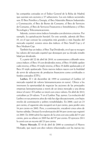 93
las compañías cotizadas en el Índice General de la Bolsa de Madrid,
que cuentan seis sectores y 27 subsectores. Los seis índices sectoriales
son: El Ibex Petróleo y Energía, el Ibex Materiales Básicos Industriales
y Construcción, el Ibex de Bienes de Consumo, el Ibex de Servicios
de Consumo, el Ibex de Servicios Financieros e Inmobiliarios y el Ibex
Tecnología y Telecomunicaciones.
Además, existen otros índices formados con distintos criterios. Por
ejemplo, la capitalización bursátil. En este sentido, además del Ibex-
35, en el que cotizan las compañías más grandes y más líquidas del
mercado español, existen otros dos índices: el Ibex Small Cap y el
Ibex Medium Cap.
También hay un índice, el Ibex Top Dividendo, en el que se recogen
los valores del mercado español que destaquen por su elevada rentabi-
lidad por dividendo.
Y, a partir del 22 de abril de 2010, se comenzaron a difundir otros
cinco índices: el Ibex-35 con dividendos netos, el Ibex-35 doble apalan-
cado inverso, el Ibex-35 triple inverso, el Ibex-35 doble apalancado y el
Ibex-35 triple apalancado. Estos nuevos índices nacen con la ﬁnalidad
de servir de subyacente de productos ﬁnancieros como certiﬁcados o
fondos cotizados (ETF’s).
Latibex. El 1 de diciembre de 1999 se constituyó el Latibex (el
mercado español de valores latinoamericanos en euros). Ofrece a los
inversores la oportunidad de negociar las acciones de las principales
empresas latinoamericanas a través de un único mercado y una divisa
única (el euro). El Latibex se inició con cinco valores. En abril de 2012,
cotizaban ya 29 valores. Y en el Latibex Top, quince. La evolución del
Latibex en sus primeros años de vida fue algo decepcionante, con bajos
niveles de contratación y pobres rentabilidades. En 2000, cayó un 23
por ciento; el siguiente año recuperó un 6 por ciento, para perder otro
34 por ciento en 2002. Pero, a continuación, encadenó cinco años de
fuertes subidas. Destacó la revalorización del 84 por ciento que registró
en 2005. En 2008 sufrió los rigores de la crisis con una caída del 51 por
ciento, pero su rebote en 2009 fue del 97 por ciento. El ejercicio 2011
lo cerró con un recorte del 23 por ciento.
Nuevo Mercado. El 10 de abril de 2000 se constituyó el Nuevo
Mercado, que nació con diez valores relacionados con las nuevas tec-
4 CAPITULO INV EN BOLSA T I.indd 934 CAPITULO INV EN BOLSA T I.indd 93 17/05/2012 17:17:1617/05/2012 17:17:16
 