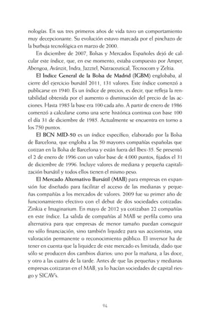 94
nologías. En sus tres primeros años de vida tuvo un comportamiento
muy decepcionante. Su evolución estuvo marcada por el pinchazo de
la burbuja tecnológica en marzo de 2000.
En diciembre de 2007, Bolsas y Mercados Españoles dejó de cal-
cular este índice, que, en ese momento, estaba compuesto por Amper,
Abengoa, Avánzit, Indra, Jazztel, Natraceutical, Tecnocom y Zeltia.
El Indice General de la Bolsa de Madrid (IGBM) englobaba, al
cierre del ejercicio bursátil 2011, 131 valores. Este índice comenzó a
publicarse en 1940. Es un índice de precios, es decir, que reﬂeja la ren-
tabilidad obtenida por el aumento o disminución del precio de las ac-
ciones. Hasta 1985 la base era 100 cada año. A partir de enero de 1986
comenzó a calcularse como una serie histórica continua con base 100
el día 31 de diciembre de 1985. Actualmente se encuentra en torno a
los 750 puntos.
El BCN MID-50 es un índice especíﬁco, elaborado por la Bolsa
de Barcelona, que engloba a las 50 mayores compañías españolas que
cotizan en la Bolsa de Barcelona y están fuera del Ibex-35. Se presentó
el 2 de enero de 1996 con un valor base de 4.000 puntos, ﬁjados el 31
de diciembre de 1996. Incluye valores de mediana y pequeña capitali-
zación bursátil y todos ellos tienen el mismo peso.
El Mercado Alternativo Bursátil (MAB) para empresas en expan-
sión fue diseñado para facilitar el acceso de las medianas y peque-
ñas compañías a los mercados de valores. 2009 fue su primer año de
funcionamiento efectivo con el debut de dos sociedades cotizadas:
Zinkia e Imaginarium. En mayo de 2012 ya cotizaban 22 compañías
en este índice. La salida de compañías al MAB se perﬁla como una
alternativa para que empresas de menor tamaño puedan conseguir
no sólo ﬁnanciación, sino también liquidez para sus accionistas, una
valoración permanente o reconocimiento público. El inversor ha de
tener en cuenta que la liquidez de este mercado es limitada, dado que
sólo se producen dos cambios diarios: uno por la mañana, a las doce,
y otro a las cuatro de la tarde. Antes de que las pequeñas y medianas
empresas cotizaran en el MAB, ya lo hacían sociedades de capital ries-
go y SICAV’s.
4 CAPITULO INV EN BOLSA T I.indd 944 CAPITULO INV EN BOLSA T I.indd 94 17/05/2012 17:17:1617/05/2012 17:17:16
 
