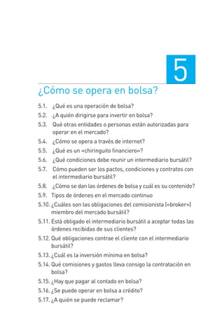 ¿Cómo se opera en bolsa?
5
5.1. 0 ¿Qué es una operación de bolsa?
5.2. 0 ¿A quién dirigirse para invertir en bolsa?
5.3. 0 Qué otras entidades o personas están autorizadas para
operar en el mercado?
5.4. 0 ¿Cómo se opera a través de internet?
5.5. 0 ¿Qué es un «chiringuito ﬁnanciero»?
5.6. 0 ¿Qué condiciones debe reunir un intermediario bursátil?
5.7. 0 Cómo pueden ser los pactos, condiciones y contratos con
el intermediario bursátil?
5.8. 0 ¿Cómo se dan las órdenes de bolsa y cuál es su contenido?
5.9.0 Tipos de órdenes en el mercado continuo
5.10. ¿Cuáles son las obligaciones del comisionista («broker»)
miembro del mercado bursátil?
5.11. Está obligado el intermediario bursátil a aceptar todas las
órdenes recibidas de sus clientes?
5.12. Qué obligaciones contrae el cliente con el intermediario
bursátil?
5.13. ¿Cuál es la inversión mínima en bolsa?
5.14. Qué comisiones y gastos lleva consigo la contratación en
bolsa?
5.15. ¿Hay que pagar al contado en bolsa?
5.16. ¿Se puede operar en bolsa a crédito?
5.17. ¿A quién se puede reclamar?
5 CAPITULO INV EN BOLSA T I.indd 975 CAPITULO INV EN BOLSA T I.indd 97 17/05/2012 17:52:1717/05/2012 17:52:17
 