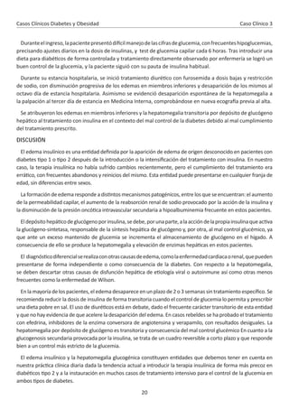 20
Casos Clínicos Diabetes y Obesidad
Duranteelingreso,lapacientepresentódi cilmanejodelascifrasdeglucemia,confrecuenteshipoglucemias,
precisando ajustes diarios en la dosis de insulinas, y test de glucemia capilar cada 6 horas. Tras introducir una
dieta para diabé cos de forma controlada y tratamiento directamente observado por enfermería se logró un
buen control de la glucemia, y la paciente siguió con su pauta de insulina habitual.
Durante su estancia hospitalaria, se inició tratamiento diuré co con furosemida a dosis bajas y restricción
de sodio, con disminución progresiva de los edemas en miembros inferiores y desaparición de los mismos al
octavo día de estancia hospitalaria. Asimismo se evidenció desaparición espontánea de la hepatomegalia a
la palpación al tercer día de estancia en Medicina Interna, comprobándose en nueva ecogra a previa al alta.
Se atribuyeron los edemas en miembros inferiores y la hepatomegalia transitoria por depósito de glucógeno
hepá co al tratamiento con insulina en el contexto del mal control de la diabetes debido al mal cumplimiento
del tratamiento prescrito.
DISCUSIÓN
El edema insulínico es una en dad deﬁnida por la aparición de edema de origen desconocido en pacientes con
diabetes po 1 o po 2 después de la introducción o la intensiﬁcación del tratamiento con insulina. En nuestro
caso, la terapia insulínica no había sufrido cambios recientemente, pero el cumplimiento del tratamiento era
errá co, con frecuentes abandonos y reinicios del mismo. Esta en dad puede presentarse en cualquier franja de
edad, sin diferencias entre sexos.
La formación de edema responde a dis ntos mecanismos patogénicos, entre los que se encuentran: el aumento
de la permeabilidad capilar, el aumento de la reabsorción renal de sodio provocado por la acción de la insulina y
la disminución de la presión oncó ca intravascular secundaria a hipoalbuminemia frecuente en estos pacientes.
Eldepósitohepá codeglucógenoporinsulina,sedebe,porunaparte,alaaccióndelapropiainsulinaqueac va
la glucógeno-sintetasa, responsable de la síntesis hepá ca de glucógeno y, por otra, al mal control glucémico, ya
que ante un exceso mantenido de glucemia se incrementa el almacenamiento de glucógeno en el hígado. A
consecuencia de ello se produce la hepatomegalia y elevación de enzimas hepá cas en estos pacientes.
El diagnós codiferencialserealizaconotrascausasdeedema,comolaenfermedadcardiacaorenal,quepueden
presentarse de forma independiente o como consecuencia de la diabetes. Con respecto a la hepatomegalia,
se deben descartar otras causas de disfunción hepá ca de e ología viral o autoinmune así como otras menos
frecuentes como la enfermedad de Wilson.
En la mayoría de los pacientes, el edema desaparece en un plazo de 2 o 3 semanas sin tratamiento especíﬁco. Se
recomienda reducir la dosis de insulina de forma transitoria cuando el control de glucemia lo permita y prescribir
una dieta pobre en sal. El uso de diuré cos está en debate, dado el frecuente carácter transitorio de esta en dad
y que no hay evidencia de que acelere la desaparición del edema. En casos rebeldes se ha probado el tratamiento
con efedrina, inhibidores de la enzima conversora de angiotensina y verapamilo, con resultados desiguales. La
hepatomegalia por depósito de glucógeno es transitoria y consecuencia del mal control glucémico En cuanto a la
glucogenosis secundaria provocada por la insulina, se trata de un cuadro reversible a corto plazo y que responde
bien a un control más estricto de la glucemia.
El edema insulínico y la hepatomegalia glucogénica cons tuyen en dades que debemos tener en cuenta en
nuestra prác ca clínica diaria dada la tendencia actual a introducir la terapia insulínica de forma más precoz en
diabé cos po 2 y a la instauración en muchos casos de tratamiento intensivo para el control de la glucemia en
ambos pos de diabetes.
Caso Clínico 3
 