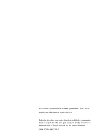 © 2012 Obra: VI Reunión de Diabetes y Obesidad: Casos Clínicos
Editado por: S&H Medical Science Service
Todos los derechos reservados. Queda prohibida la reproducción
total o parcial de esta obra por cualquier medio mecánico o
electrónico sin la debida autorización por escrito del editor.
ISBN: 978-84-695-3306-2
 