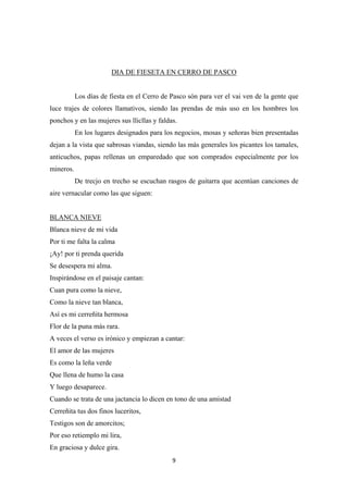 9
DIA DE FIESETA EN CERRO DE PASCO
Los días de fiesta en el Cerro de Pasco són para ver el vai ven de la gente que
luce trajes de colores llamativos, siendo las prendas de más uso en los hombres los
ponchos y en las mujeres sus llicllas y faldas.
En los lugares designados para los negocios, mosas y señoras bien presentadas
dejan a la vista que sabrosas viandas, siendo las más generales los picantes los tamales,
anticuchos, papas rellenas un emparedado que son comprados especialmente por los
mineros.
De trecjo en trecho se escuchan rasgos de guitarra que acentúan canciones de
aire vernacular como las que siguen:
Blanca nieve de mi vida
Por ti me falta la calma
¡Ay! por ti prenda querida
Se desespera mi alma.
BLANCA NIEVE
Inspirándose en el paisaje cantan:
Cuan pura como la nieve,
Como la nieve tan blanca,
Así es mi cerreñita hermosa
Flor de la puna más rara.
A veces el verso es irónico y empiezan a cantar:
El amor de las mujeres
Es como la leña verde
Que llena de humo la casa
Y luego desaparece.
Cuando se trata de una jactancia lo dicen en tono de una amistad
Cerreñita tus dos finos luceritos,
Testigos son de amorcitos;
Por eso retiemplo mi lira,
En graciosa y dulce gira.
 