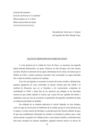 11
Lucerito del amanecer
En Cerro de PAsco te vi re lumbrar
Blanco granizo yo te vi llorar
Blanca aurora llanto de mujer.
%%%%%%%%%%%%%
Recopolación hecha por el alumno
del segundo año Julio Alkiaga Trejo.
ALGUNAS TRDICIONES DE CERRO DE PASCO
A corta distancia de la ciudad de Cerro de Pasco, se encuentra una pequeña
laguna llamada Quialacocha. sus aguas verduzcas, no dan alvergue a las más míseras
avecillas. Recibe los derrames de las aguas subterráneas de las minas, de manera que el
Sulfato de Cobre y demás sustancias minerales, han envenenado sus aguas haciendo
huir a todas las familias acuáticas de la pampa.
Cerca de esta lagunita se encuentra el caserío del mismo nombre o Quialacocha,
pequeña agrupación de casas construidas en épocas remotas para dar cabida a la
multitud de Rascatires que así se llamaban a los comerciantes; compraran de
contrabando la “Pella” o plata fina de los operarios que trabajan en las haciendas
mineras de que estaba rodeado el caserío, que a pesar del ojo vigilante del dueño y
empleados como por arte de escamoteo se apoderaban de pequeñas cantidades de plata
en estado de pella (plata no fundida).
Sin embargo de su modesta apariencia el caserío figuraba, en esos tiempos,
como un lugar de recreo para los habitantes de la ciudad, que por la corta distancia que
le separa y su buen camino de herradura, se prestaba para lucir buenos caballos de paso
de que eran notablemente aficionado los cerreños; era bastante la afición, pues a todo
minero grande o pequeño no le faltaba cuatro o cinco buenos caballos, rivalizando entre
ellos para conseguir los mejores ejemplares, pagando enormes precios en marcos de
 