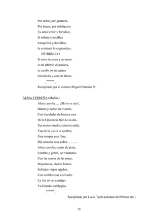 13
Por noble, por guerrera,
Por buena, por indulgente.
Tu amor crear y fortalece,
él ordena y pacifica
tranquiliza y dulcifica;
lo existente lo engrandece.
ESTRIBILLO
Si entre tu amor y un trono
A mi arbitrio dispusiera,
tu cariño yo escogiera
Satisfecho y con mi abono
_ºººººººº_
Recopilado por el alumno Miguel Hurtado M.
ALMA CERREÑA
Alma cerreña…. ¡Oh tierra mía!,
Blanca y noble, tu tristeza,
Con lcaridades de bronce rosa
De la Opulencia flor de un día...
(Muliza)
Tus recios muslos como la tarde,
Van de la Luz a la sombra;
Para romper una fibra,
Del corazón rosa cobre… ……
Alma cerreña, cantar de plata,
Lumbre y gentil, de romanzas;
Con las nieves de las rosas,
Majestuosa, ciudad blanca.
Solitario viejos tejados,
Con temblorosas azufrados
La lira de tus cerdajes
Va hilando sortilegios.
_ºººººººº_
Recopilado por Lucio Tapia (alumno del Primer año)
 