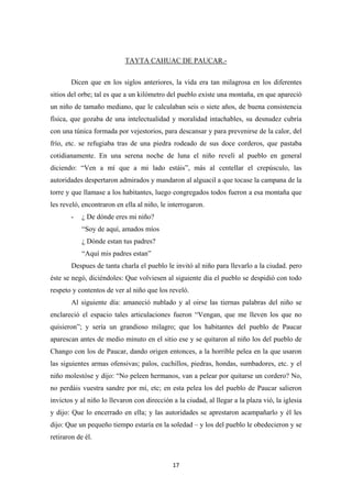 17
TAYTA CAHUAC DE PAUCAR.-
Dicen que en los siglos anteriores, la vida era tan milagrosa en los diferentes
sitios del orbe; tal es que a un kilómetro del pueblo existe una montaña, en que apareció
un niño de tamaño mediano, que le calculaban seis o siete años, de buena consistencia
física, que gozaba de una intelectualidad y moralidad intachables, su desnudez cubría
con una túnica formada por vejestorios, para descansar y para prevenirse de la calor, del
frío, etc. se refugiaba tras de una piedra rodeado de sus doce corderos, que pastaba
cotidianamente. En una serena noche de luna el niño revelí al pueblo en general
diciendo: “Ven a mí que a mi lado estáis”, más al centellar el crepúsculo, las
autoridades despertaron admirados y mandaron al alguacil a que tocase la campana de la
torre y que llamase a los habitantes, luego congregados todos fueron a esa montaña que
les reveló, encontraron en ella al niño, le interrogaron.
- ¿ De dónde eres mi niño?
“Soy de aquí, amados míos
¿ Dónde estan tus padres?
“Aquí mis padres estan”
Despues de tanta charla el pueblo le invitó al niño para llevarlo a la ciudad. pero
éste se negó, diciéndoles: Que volviesen al siguiente día el pueblo se despidió con todo
respeto y contentos de ver al niño que los reveló.
Al siguiente día: amaneció nublado y al oirse las tiernas palabras del niño se
enclareció el espacio tales articulaciones fueron “Vengan, que me lleven los que no
quisieron”; y sería un grandioso milagro; que los habitantes del pueblo de Paucar
aparescan antes de medio minuto en el sitio ese y se quitaron al niño los del pueblo de
Chango con los de Paucar, dando origen entonces, a la horrible pelea en la que usaron
las siguientes armas ofensivas; palos, cuchillos, piedras, hondas, sumbadores, etc. y el
niño molestóse y dijo: “No peleen hermanos, van a pelear por quitarse un cordero? No,
no perdáis vuestra sandre por mí, etc; en esta pelea los del pueblo de Paucar salieron
invictos y al niño lo llevaron con dirección a la ciudad, al llegar a la plaza vió, la iglesia
y dijo: Que lo encerrado en ella; y las autoridades se aprestaron acampañarlo y él les
dijo: Que un pequeño tiempo estaría en la soledad – y los del pueblo le obedecieron y se
retiraron de él.
 
