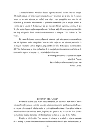 18
A su vuelta la masa pobladora de este lugar no encontró al niño, sino una imagen
del crucificado, al ver esto quedaron maravillados y aludieron que el niño era el Mesías,
luego en un acto solemne se realizó una misa y una proseción, con más de mil
cristianos; y duranteel transcurao de la procesión espectaron que la imagen sudaba al
compás de la lejanía de la iglesia, y de que sus ojos brotan lágrimas, además, el que
llevaba sentía el peso según sus pecados, etc. Y al orar a él, diéronse cuenta que también
era muy milagroso, desde entonces denominaron a la imagen “Taita Cahuac” ( Dios
vivo ).
En recuerdo de esta imagen, el dos de mayo de cada año, conmemoran una fiesta
con los siguientes bailes: chuguino, Chuncho, baile viejo, etc., en solemne procesión va
la imagen ricamente vestida de plata, empezando este acto de la iglesia hacia la capilla
del Tsita Cahuac que se sitúa en la cima de la montaña donde encontraron al niño y de
esta capilla regresa la imagen a la ciudad el día de Pascuas.
Contado por la señora Gliceria Pérez de M,
natural de Paucar.
Recopilado por el alumno del primer año
Mavilo Calero.
Cuenta la leyenda que en los años anteriores, en las minas de Cerro de Pasco
trabajan los obreros por contrata, también actualmente consite; que la compañía le da a
su cuenta y les paga el salario según la explotación del mineral. Entre ellos habia un
obrero de condición humilde, pobre, trapiento etc. quien se dio al vicio del licor y debía
un monton a muchas personas, este hombre tenía un hijo de la edad de 7 a 9 años.
LEYENDA DEL “MUKI”
Un día, su hijo le dijo: Papá vamos a la mina yo te ayudaré, el niño se extravió
en la mina y el padre desesperado le buscó todo el santisimo día pero no le encontró; el
 