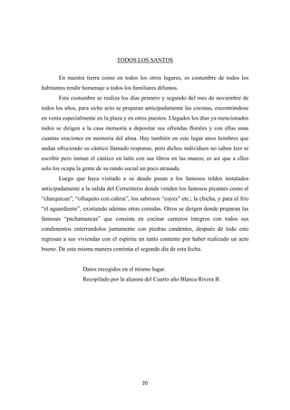 20
TODOS LOS SANTOS
En nuestra tierra como en todos los otros lugares, es costumbre de todos los
habitantes rendir homenaje a todos los familiares difuntos.
Esta costumbre se realiza los días primero y segundo del mes de noviembre de
todos los años, para sicho acto se preparan anticipadamente las coronas, encontrándose
en venta especialmente en la plaza y en otros puestos. Llegados los días ya mencionados
todos se dirigen a la casa motuoria a depositar sus ofrendas florales y con ellas unas
cuantas oraciones en memoria del alma. Hay también en este lugar unos hombres que
andan ofreciendo su cántico llamado responso, pero dichos individuos no saben leer ni
escribir pero imitan el cántico en latín con sus libros en las manos; es así que a ellos
solo los ocupa la gente de su rando social un poco atrasada.
Luego que haya visitado a su deudo pasan a los famosos toldos instalados
anticipadamente a la salida del Cementerio donde venden los famosos picantes como el
“charquican”, “olluquito con cahrui”, los sabrosos “cuyes” etc.; la chicha, y para el frio
“el aguardiente”, existiendo ademas otras comidas. Otros se dirigen donde preparan las
famosas “pachamancas” que consista en cocinar carneros íntegros con todos sus
condimentos enterrandolos juntamente con piedras candentes, después de todo esto
regresan a sus viviendas con el espíritu un tanto contento por haber realizado un acto
bueno. De esta misma manera continúa el segundo día de esta fecha.
Datos recogidos en el mismo lugar.
Recopilado por la alumna del Cuarto año Blanca Rivera B.
 