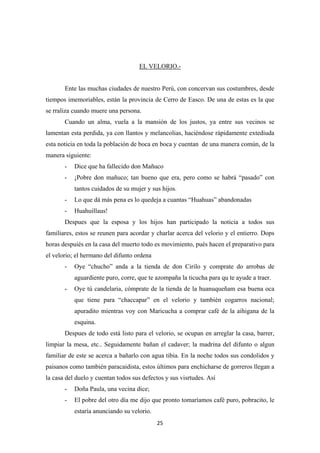 25
EL VELORIO.-
Ente las muchas ciudades de nuestro Perú, con concervan sus costumbres, desde
tiempos imemoriables, están la provincia de Cerro de Easco. De una de estas es la que
se rraliza cuando muere una persona.
Cuando un alma, vuela a la mansión de los justos, ya entre sus vecinos se
lamentan esta perdida, ya con llantos y melancolias, haciéndose rápidamente extediuda
esta noticia en toda la población de boca en boca y cuentan de una manera común, de la
manera siguiente:
- Dice que ha fallecido don Mañuco
- ¡Pobre don mañuco; tan bueno que era, pero como se habrá “pasado” con
tantos cuidados de su mujer y sus hijos.
- Lo que dá más pena es lo quedeja a cuantas “Huahuas” abandonadas
- Huahuillaus!
Despues que la esposa y los hijos han participado la noticia a todos sus
familiares, estos se reunen para acordar y charlar acerca del velorio y el entierro. Dops
horas despuiés en la casa del muerto todo es movimiento, pués hacen el preparativo para
el velorio; el hermano del difunto ordena
- Oye “chucho” anda a la tienda de don Cirilo y comprate do arrobas de
aguardiente puro, corre, que te azompaña la ticucha para qu te ayude a traer.
- Oye tú candelaria, cómprate de la tienda de la huanuqueñam esa buena oca
que tiene para “chaccapar” en el velorio y también cogarros nacional;
apuradito mientras voy con Maricucha a comprar café de la aihigana de la
esquina.
Despues de todo está listo para el velorio, se ocupan en arreglar la casa, barrer,
limpiar la mesa, etc.. Seguidamente bañan el cadaver; la madrina del difunto o algun
familiar de este se acerca a bañarlo con agua tibia. En la noche todos sus condolidos y
paisanos como también paracaidista, estos últimos para enchicharse de gorreros llegan a
la casa del duelo y cuentan todos sus defectos y sus visrtudes. Así
- Doña Paula, una vecina dice;
- El pobre del otro día me dijo que pronto tomaríamos café puro, pobracito, le
estaría anunciando su velorio.
 