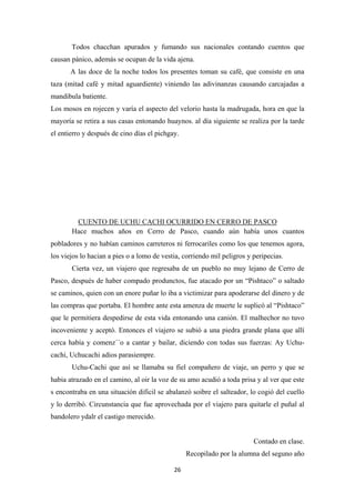 26
Todos chacchan apurados y fumando sus nacionales contando cuentos que
causan pánico, además se ocupan de la vida ajena.
A las doce de la noche todos los presentes toman su café, que consiste en una
taza (mitad café y mitad aguardiente) viniendo las adivinanzas causando carcajadas a
mandibula batiente.
Los mosos en rojecen y varía el aspecto del velorio hasta la madrugada, hora en que la
mayoría se retira a sus casas entonando huaynos. al día siguiente se realiza por la tarde
el entierro y después de cino días el pichgay.
Hace muchos años en Cerro de Pasco, cuando aún había unos cuantos
pobladores y no habían caminos carreteros ni ferrocariles como los que tenemos agora,
los viejos lo hacian a pies o a lomo de vestia, corriendo mil peligros y peripecias.
CUENTO DE UCHU CACHI OCURRIDO EN CERRO DE PASCO
Cierta vez, un viajero que regresaba de un pueblo no muy lejano de Cerro de
Pasco, después de haber compado produnctos, fue atacado por un “Pishtaco” o saltado
se caminos, quien con un enore puñar lo iba a victimizar para apoderarse del dinero y de
las compras que portaba. El hombre ante esta amenza de muerte le suplicó al “Pishtaco”
que le permitiera despedirse de esta vida entonando una canión. El malhechor no tuvo
incoveniente y aceptó. Entonces el viajero se subió a una piedra grande plana que allí
cerca había y comenz´´o a cantar y bailar, diciendo con todas sus fuerzas: Ay Uchu-
cachi, Uchucachi adios parasiempre.
Uchu-Cachi que así se llamaba su fiel compañero de viaje, un perro y que se
habia atrazado en el camino, al oir la voz de su amo acudió a toda prisa y al ver que este
s encontraba en una situación dificil se abalanzó soibre el salteador, lo cogió del cuello
y lo derribó. Circunstancia que fue aprovechada por el viajero para quitarle el puñal al
bandolero ydalr el castigo merecido.
Contado en clase.
Recopilado por la alumna del seguno año
 