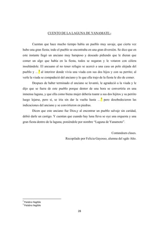 28
CUENTO DE LA LAGUNA DE YANAMATE.-
Cuentan que hace mucho tiempo había un pueblo muy savaje, que cierta vez
hubo una gran fiesta; todo el pueblo se encontraba en una gran diversión. Se dice que en
este instante llegó un anciano muy haraposo y deseado pidiendo que le dieran que
comer un algo que había en la fiesta, todos se negaran y le votaron con cólera
insultándole. El ancuano al no tener refugio se acercó a una casa un polo alejada del
pueblo y …2
Despues de haber terminado el anciano se levantó, le agradeció a la viuda y le
dijo que se fuera de este pueblo porque dentor de una hora se convertiría en una
inmensa laguna, y que ella como biena mujer debería toamr a sus dos hijitos y su perrito
luego lejarse, pero sí, se iria sin dar la vuelta hasta …
al interiror donde vivia una viuda con sus dos hijos y con su perrito; al
verle la viuda se compadeció del anciano y lo que ella trajo de la fiesta le dio de comer.
3
Dicen que este anciano fue Dios,y al encontrar un pueblo salvaje sin caridad,
debió darle un castigo. Y cuentan que cuando hay luna lleva se oye una orquesta y una
gran fiesta dentro de la laguna; poniéndole por nombre “Laguna de Yanamoto”.
pero desobedecieron las
indicaciones del anciano y se convirtieron en piedras.
Contandoen clases.
Recopilado por Felicia Gayosso, alumna del sgdo Año.
2
Palabra Ilegible
3
Palabra Ilegible
 