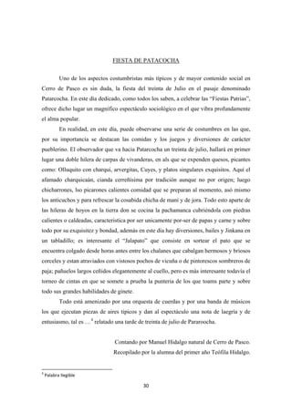 30
FIESTA DE PATACOCHA
Uno de los aspectos costumbristas màs tìpicos y de mayor contenido social en
Cerro de Pasco es sin duda, la fiesta del treinta de Julio en el pasaje denominado
Patarcocha. En este día dedicado, como todos los saben, a celebrar las “Fiestas Patrias”,
ofrece dicho lugar un magnífico espectáculo sociológico en el que vibra profundamente
el alma popular.
En realidad, en este día, puede observarse una serie de costumbres en las que,
por su importancia se destacan las comidas y los juegos y diversiones de carácter
pueblerino. El observador que va hacia Patarcocha un treinta de julio, hallará en primer
lugar una doble hilera de carpas de vivanderas, en als que se expenden quesos, picantes
como: Olluquito con charqui, arvergitas, Cuyes, y platos singulares exquisitos. Aquí el
afamado charquicaán, cianda cerreñísima por tradición aunque no por origen; luego
chicharrones, lso picarones calientes comidad que se preparan al momento, asó mismo
los anticuchos y para refrescar la cosabida chicha de maní y de jora. Todo esto aparte de
las hileras de hoyos en la tierra don se cocina la pachamanca cubriéndola con piedras
calientes o caldeadas, caracteristica por ser unicamente por-ser de papas y carne y sobre
todo por su exquisitez y bondad, además en este día hay diversiones, bailes y Jinkana en
un tabladillo; es interesante el “Jalapato” que consiste en sortear el pato que se
encuentra colgado desde horas antes entre los chalanes que cabalgan hermosos y briosos
corceles y estan atraviados con vistosos pochos de vicuña o de pintorescos sombreros de
paja; pañuelos largos ceñidos elegantemente al cuello, pero es màs interesante todavía el
torneo de cintas en que se somete a prueba la punteria de los que toams parte y sobre
todo sus grandes habilidades de ginete.
Todo está amenizado por una orquesta de cuerdas y por una banda de músicos
los que ejecutan piezas de aires tipicos y dan al espectáculo una nota de laegría y de
entusiasmo, tal es …4
relatado una tarde de treinta de julio de Pararoocha.
Contando por Manuel Hidalgo natural de Cerro de Pasco.
Recopilado por la alumna del primer año Teófila Hidalgo.
4
Palabra Ilegible
 