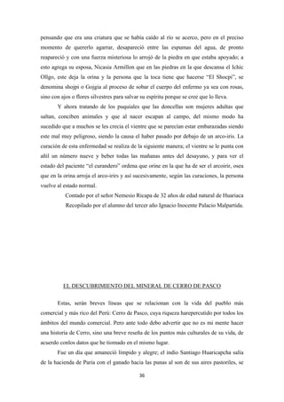 36
pensando que era una criatura que se había caído al río se acerco, pero en el preciso
momento de quererlo agarrar, desapareció entre las espumas del agua, de pronto
reapareció y con una fuerza misteriosa lo arrojó de la piedra en que estaba apoyado; a
esto agrega su esposa, Nicasia Armillon que en las piedras en la que descansa el Ichic
Ollgo, este deja la orina y la persona que la toca tiene que hacerse “El Shocpi”, se
denomina shojpi o Gojgia al proceso de sobar el cuerpo del enfermo ya sea con rosas,
sino con ajos o flores silvestres para salvar su espíritu porque se cree que lo lleva.
Y ahora tratando de los puquiales que las doncellas son mujeres adultas que
saltan, conciben animales y que al nacer escapan al campo, del mismo modo ha
sucedido que a muchos se les crecia el vientre que se parecían estar embarazadas siendo
este mal muy peligroso, siendo la causa el haber pasado por debajo de un arco-iris. La
curación de esta enfermedad se realiza de la siguiente manera; el vientre se le punta con
añil un número nueve y beber todas las mañanas antes del desayuno, y para ver el
estado del paciente “el curandero” ordena que orine en la que ha de ser el arcoirir, osea
que en la orina arroja el arco-irirs y así sucesivamente, según las curaciones, la persona
vuelve al estado normal.
Contado por el señor Nemesio Ricapa de 32 años de edad natural de Huariaca
Recopilado por el alumno del tercer año Ignacio Inocente Palacio Malpartida.
EL DESCUBRIMIENTO DEL MINERAL DE CERRO DE PASCO
Estas, serán breves líneas que se relacionan con la vida del pueblo más
comercial y más rico del Perú: Cerro de Pasco, cuya riqueza harepercutido por todos los
ámbitos del mundo comercial. Pero ante todo debo advertir que no es mi mente hacer
una historia de Cerro, sino una breve reseña de los puntos más culturales de su vida, de
acuerdo conlos datos que he tiomado en el mismo lugar.
Fue un día que amaneció límpido y alegre; el indio Santiago Huaricapcha salía
de la hacienda de Paria con el ganado hacia las punas al son de sus aires pastoriles, se
 